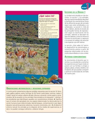 Unidad


                                                                                                 lecciones de la unidad 1
                                                   ¿Qué sabes tú?                                La Unidad está dividida en dos lec-
                                                                                                 ciones. La Lección 1, Los animales,
                                                   Escucha las siguientes preguntas
                                                   que leerá tu profesor o profesora y
                                                                                                 apunta a que los estudiantes describan
                                                   responde según te indique.                    y clasifiquen las características físicas
                                                   1. ¿Qué animales has observado                de los diferentes grupos de animales
                                                      donde vives?                               según sean estos vertebrados o no
                                                   2. ¿Qué características tienen los            vertebrados. La Lección 2, Ciclo de
                                                      animales que conoces?
                                                   3. ¿Tienen algún parecido los animales
                                                                                                 vida y hábitat, aborda el estudio de
                                                      entre sí? Explica.                         las principales formas de reproduc-
                                                   4. ¿Qué significa que un animal esté          ción según la clasificación de los
                                                      en peligro de extinción?
                                                                                                 animales. Además se describen los
                                                   5. ¿Cómo afectan nuestras actividades
                                                      al lugar en que viven los animales?        tipos de hábitats y cómo la influencia
                                                                                                 humana ha provocado su deterioro
                                                                                                 y ha puesto en peligro de extinción
                                                                                                 a las especies que allí habitan.
                                                                                                 La sección ¿Qué sabes tú? permi-
                                                                                                 te diagnosticar los preconceptos y
                                                                                                 conocimientos previos a partir de
                                                                                                 preguntas relacionadas con las lec-
                                                                                                 ciones desarrolladas en esta unidad.

                                                                                                 acTiVidad coMpleMenTaria
                                                                                                 Se recomienda al docente que in-
                                                                                                 centive a sus estudiantes a comentar
                                                                                                 las experiencias que hayan vivido en
                                                                                                 paseos con sus familias o amigos a
                                                                                                 parques, plazas, campos, etcétera, con
                                                                                                 el objetivo de que puedan compartir
                                                                                                 y apreciar la diversidad de animales
                                                                                                 de nuestro país.



                                                                                            11




orienTaciones MeTodolóGicas Y resulTados esperados
A continuación presentamos algunas posibles respuestas para la sección 1. Perro,
gato, gallina, paloma, araña, hormiga, etc. 2. Tienen cuatro patas; caminan, nadan o
vuelan; tienen el cuerpo cubierto de pelo, plumas o escamas; comen pasto o carne,
etcétera. 3. De acuerdo con los animales mencionados en la respuesta 1: solicitar a
los estudiantes que identifiquen aquellos con características similares. 4. Significa
que el número de ejemplares de una especie determinada ha disminuido por la
acción humana (caza indiscriminada, tala de bosques, contaminación) o por algún
desastre natural (erupciones volcánicas, tsunamis, terremotos, etc.). 5. Al alterar el
entorno natural, los animales ya no disponen de los medios de supervivencia; es
decir, no pueden conseguir alimento u obtener refugio.




                                                                                                           Unidad 1: Los seres vivos    27
 