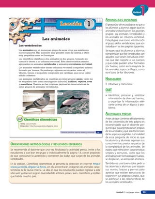 Unidad


                                                                                                                        aprendiZaJes esperados
                                                           Lección                                  1                   El propósito de esta página es que a
                                                                                                                        los alumnos y alumnas sepan que los
                                                                                                                        animales se clasifican en dos grandes
                                                                                                                        grupos: los animales vertebrados y
                                                                                                                        los animales sin columna vertebral.
                                    Los animales                                                                        Esta página sirve como introducción
                                                                                                                        al grupo de los vertebrados, que son
       Los vertebrados                                                                                                  tratados en las tres páginas siguientes.
       Los animales son un numeroso grupo de seres vivos que existen en                                                 Se espera que los alumnos y alumnas
       nuestro planeta. Hay animales muy grandes como la ballena, y otros
                                                                                                                        comprendan que los vertebrados son
       muy pequeños como las hormigas.
                                                                                                                        aquellos que tienen estructuras inter-
       Los científicos clasifican a los animales en dos grupos, tomando en
                                                                                                                        nas que dan soporte a sus cuerpos
       cuenta si tienen o no columna vertebral. Esta característica permite
       agruparlos en animales vertebrados y animales sin columna vertebral.                                             y que estas pueden estar formadas
       Los animales vertebrados tienen columna vertebral y esqueleto interno
                                                                                                                        por huesos, como en la mayoría de
       formado por huesos. Sin embargo, algunos vertebrados, como el                                                    los animales, o por cartílagos, como
       tiburón, tienen el esqueleto compuesto por cartílago, que es un tejido                                           es el caso de los tiburones.
       sólido y elástico.
       Los animales vertebrados se clasifican en cinco grupos: peces, tanto los                                         HaBilidades
       de esqueleto óseo como cartilaginoso (tiburón), anﬁbios, reptiles, aves
       y mamíferos. Veamos en las próximas páginas las características de                                               • Observar y comunicar.
       estos grupos de animales vertebrados.
                                                                                                                        oaT
            Paloma                                     Tonina
                                                                                                                        • Identiﬁcar, procesar y sintetizar
                                                                                                                          información de diversas fuentes;
                                                                                                                          y organizar la información rele-
                                                                                                                          vante acerca de un tópico o pro-
                                                                                                                          blema.

                                                                                                                        acTiVidades preVias
             Científicos cibernéticos                                                                                   Antes de que comience el tratamiento
                                                                                                                        de los contenidos de esta página es
         Tema: Los animales
         Dirección: http://www.jacobita.cl/galeria-fotos
                                                                                                                        recomendable que el docente pre-
                                                                                                                        gunte qué características son propias
                                                            Observar, planificar, registrar, evaluar y comunicar   13
                                                                                                                        de los animales y qué los diferencian
                                                                                                                        de las especies vegetales. La finalidad
                                                                                                                        de esta pregunta de inicio es que
                                                                                                                        los alumnos y alumnas expresen sus
orienTaciones MeTodolóGicas Y resulTados esperados                                                                      conocimientos previos respecto de
                                                                                                                        la complejidad de los animales. Se
Se recomienda al docente que una vez finalizada la actividad previa, invite a los                                       espera que mencionen características
estudiantes a que lean en grupo o individualmente la página 13, con el propósito                                        simples y comunes, como que los
de que compartan lo aprendido y comenten las dudas que surjan de los animales                                           animales están formados por huesos,
vertebrados.                                                                                                            se desplazan, se alimentan etcétera.
En la sección, Cientíﬁcos cibernéticos se presenta la dirección en internet http://                                     También es una buena idea pedir a
www.jacobita.cl/galeria-fotos, en ella encontrarán imágenes de animales carac-                                          los alumnos y alumnas que toquen
terísticos de la fauna chilena. La idea es que los estudiantes puedan ingresar a este                                   sus manos, brazos y piernas para
sitio web y observen la gran diversidad de anfibios, peces, aves, mamíferos y reptiles                                  apreciar que existen estructuras de
que habita nuestro país.                                                                                                soporte en sus propios cuerpos, que
                                                                                                                        se asemejan a las características de
                                                                                                                        los animales vertebrados.


                                                                                                                                  Unidad 1: Los seres vivos   29
 
