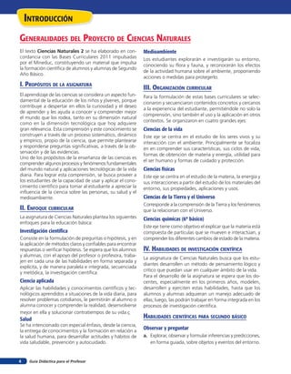 inTroducción
Generalidades del proYecTo de ciencias naTurales
El texto Ciencias Naturales 2 se ha elaborado en con-         Medioambiente
cordancia con las Bases Curriculares 2011 impulsadas          Los estudiantes explorarán e investigarán su entorno,
por el Mineduc, constituyendo un material que impulsa
                                                              conociendo su flora y fauna, y reconocerán los efectos
la formación científica de alumnos y alumnas de Segundo
                                                              de la actividad humana sobre el ambiente, proponiendo
Año Básico.
                                                              acciones o medidas para protegerlo.
i. propósiTos de la asiGnaTura                                iii. orGaniZación curricular
El aprendizaje de las ciencias se considera un aspecto fun-   Para la formulación de estas bases curriculares se selec-
damental de la educación de los niños y jóvenes, porque       cionaron y secuenciaron contenidos concretos y cercanos
contribuye a despertar en ellos la curiosidad y el deseo
                                                              a la experiencia del estudiante, permitiéndole no solo la
de aprender y les ayuda a conocer y comprender mejor
                                                              comprensión, sino también el uso y la aplicación en otros
el mundo que los rodea, tanto en su dimensión natural
                                                              contextos. Se organizaron en cuatro grandes ejes:
como en la dimensión tecnológica que hoy adquiere
gran relevancia. Esta comprensión y este conocimiento se      Ciencias de la vida
construyen a través de un proceso sistemático, dinámico       Este eje se centra en el estudio de los seres vivos y su
y empírico, propio de la ciencia, que permite plantearse      interacción con el ambiente. Principalmente se focaliza
y responderse preguntas significativas, a través de la ob-    en en comprender sus características, sus ciclos de vida,
servación y de las evidencias.
                                                              formas de obtención de materia y energía, utilidad para
Uno de los propósitos de la enseñanza de las ciencias es
                                                              el ser humano y formas de cuidado y protección.
comprender algunos procesos y fenómenos fundamentales
del mundo natural y aplicaciones tecnológicas de la vida      Ciencias físicas
diaria. Para lograr esta comprensión, se busca proveer a      Este eje se centra en el estudio de la materia, la energía y
los estudiantes de la capacidad de usar y aplicar el cono-    sus interacciones a partir del estudio de los materiales del
cimiento científico para tomar al estudiante a apreciar la    entorno, sus propiedades, aplicaciones y usos.
influencia de la ciencia sobre las personas, su salud y el
medioambiente.                                                Ciencias de la Tierra y el Universo
                                                              Corresponde a la comprensión de la Tierra y los fenómenos
ii. enfoQue curricular                                        que la relacionan con el Universo.
La asignatura de Ciencias Naturales plantea los siguientes    Ciencias químicas (6º básico)
enfoques para la educación básica:
                                                              Este eje tiene como objetivo el explicar que la materia está
Investigación cientíﬁca                                       compuesta de partículas que se mueven e interactúan, y
Consiste en la formulación de preguntas o hipótesis, y en     comprender los diferentes cambios de estado de la materia.
la aplicación de métodos claros y confiables para encontrar
respuestas o verificar hipótesis. Se espera que los alumnos   iV. HaBilidades de inVesTiGación cienTífica
y alumnas, con el apoyo del profesor o profesora, traba-
                                                              La asignatura de Ciencias Naturales busca que los estu-
jen en cada una de las habilidades en forma separada y
                                                              diantes desarrollen un método de pensamiento lógico y
explícita, y de manera paralela e integrada, secuenciada
                                                              crítico que puedan usar en cualquier ámbito de la vida.
y metódica, la investigación científica.
                                                              Para el desarrollo de la asignatura se espera que los do-
Ciencia aplicada                                              centes, especialmente en los primeros años, modelen,
Aplicar las habilidades y conocimientos científicos y tec-    desarrollen y ejerciten estas habilidades, hasta que los
nológicos aprendidos a situaciones de la vida diaria, para    alumnos y alumnas adquieran un manejo adecuado de
resolver problemas cotidianos, le permitirán al alumno o      ellas; luego, las podrán trabajar en forma integrada en los
alumna conocer y comprender la realidad, desenvolverse        procesos de investigación científica.
mejor en ella y solucionar contratiempos de su vida.ç
Salud                                                         HaBilidades cienTíficas para seGundo BÁsico
Se ha intencionado con especial énfasis, desde la ciencia,
la entrega de conocimientos y la formación en relación a
                                                              Observar y preguntar
la salud humana, para desarrollar actitudes y hábitos de      a. Explorar, observar y formular inferencias y predicciones,
vida saludable, prevención y autocuidado.                        en forma guiada, sobre objetos y eventos del entorno.


4    Guía Didáctica para el Profesor
 