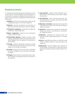 aclaración de concepTos
En el Texto para el Estudiante aparecen palabras comunes         i) Jugo gástrico: sustancia ácida producida por la
y otras que son menos utilizadas por los estudiantes. A             pared interna del estómago y que ayuda a digerir
continuación, se presentan algunas deﬁniciones de con-              los alimentos.
ceptos que serán de gran utilidad para el tratamiento de
                                                                 j) Articulaciones: unión entre dos estructuras rígi-
las lecciones.
                                                                    das que permiten un cierto movimiento entre ellas
     a) Órgano: cada una de las partes del cuerpo animal            (unión con los huesos).
        o vegetal que ejercen una función especíﬁca.
                                                                 k) Músculos contraídos: tejido del cuerpo capaz de
     b) Sistema: conjunto de órganos que interviene en              contraerse por la acción de estímulos nerviosos al
        alguna función del cuerpo de un animal o vegetal.           realizar una fuerza.
     c) Circulación sanguínea: transporte de sangre por          l) Nutriente: sustancia que necesita el cuerpo para
        conductos o vasos sanguíneos.                               realizar una función; se encuentran en los alimen-
                                                                    tos. Molécula química.
     d) Vasos sanguíneos: conductos que transportan
        sangre a todo el cuerpo.                                 m) Alimento: Sustancias que necesita tomar una
                                                                   persona, animal o planta para poder vivir. Comida.
     e) Intercambio gaseoso: traspaso de gases como
                                                                   Sustento.
        oxígeno y dióxido de carbono a través de una mem-
        brana delgada entre los capilares y los alveolos de      n) Fuerza: capacidad para realizar un esfuerzo o para
        los pulmones.                                               mover un objeto, persona o cosa que ejerce una
                                                                    resistencia.
     f) Faringe: conducto de paredes musculosas situado
        a continuación de la boca, que comunica las fosas        o) Respiración: Proceso biológico para absorber el
        nasales con la laringe y el esófago.                        aire que llega a los pulmones y tomar parte de los
                                                                    gases que el cuerpo necesita y luego exhalar lo res-
     g) Laringe: Estructura de forma de tubo, constituido
                                                                    tante.
        por varios cartílagos, que se sitúa entre la faringe y
        la tráquea.
     h) Tráquea: parte de las vías respiratorias que va des-
        de la laringe a los bronquios que se encuentran en
        los pulmones.




66     Guía Didáctica para el Profesor
 