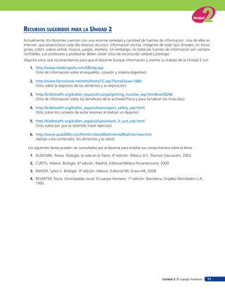 Unidad


recursos suGeridos para la unidad 2
Actualmente, los docentes cuentan con una enorme variedad y cantidad de fuentes de información. Una de ellas es
Internet, que proporciona cada día diversos recursos: información escrita, imágenes de todo tipo (lineales, en tonos
grises, color), videos online, música, juegos, etcétera. Sin embargo, no todas las fuentes de información son siempre
conﬁables. Los profesores y profesoras deben visitar sitios de reconocida calidad y prestigio.
Algunos sitios que recomendamos para que el docente busque información y oriente su trabajo de la Unidad 2 son:

   1. http://www.medtropolis.com/VBody.asp
      (Sitio de información sobre el esqueleto, corazón y sistema digestivo).

   2. http://www.librosvivos.net/smtc/homeTC.asp?TemaClave=1060
      (Sitio sobre la digestión de los alimentos y la respiración).

   3. http://kidshealth.org/kid/en_espanol/cuerpo/getting_muscles_esp.html#cat20268
      (Sitio de información sobre los beneﬁcios de la actividad física y para fortalecer los músculos).

   4. http://kidshealth.org/kid/en_espanol/sano/sport_safety_esp.html
      (Sitio sobre los consejos de evitar lesiones al realizar un deporte).

   5. http://kidshealth.org/kid/en_espanol/sano/work_it_out_esp.html
      (Sitio sobre por qué es divertido hacer ejercicio).

   6. http://www.aula2005.com/html/cn3eso/06aliments/06alimentses.htm
      (Apoyo a los contenidos: los alimentos y la salud).

  Los siguientes textos pueden ser consultados por el docente para ampliar sus conocimientos sobre el tema:

    1. AUDESIRK, Teresa. Biología, la vida en la Tierra. 6ª edición. México D.F., Pearson Educación, 2003.

    2. CURTIS, Helena. Biología. 6ª edición. Madrid, Editorial Médica Panamericana, 2000.

    3. MADER, Sylvia S. Biología. 9ª edición. México. Editorial Mc Graw-Hill, 2008.

    4. REVERTER, Nuria. Enciclopedia visual: El cuerpo Humano. 1ª edición. Barcelona, Grijalbo Mondadori S.A.,
       1995.




                                                                                        Unidad 2: El cuerpo humano     71
 