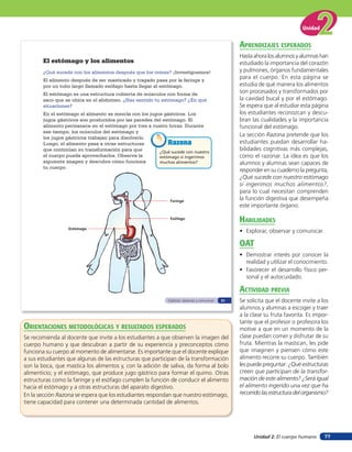 Unidad


                                                                                                   aprendiZaJes esperados
                                                                                                   Hasta ahora los alumnos y alumnas han
       El estómago y los alimentos                                                                 estudiado la importancia del corazón
       ¿Qué sucede con los alimentos después que los comes? ¡Investiguemos!                        y pulmones, órganos fundamentales
       El alimento después de ser masticado y tragado pasa por la faringe y
                                                                                                   para el cuerpo. En esta página se
       por un tubo largo llamado esófago hasta llegar al estómago.                                 estudia de qué manera los alimentos
       El estómago es una estructura cubierta de músculos con forma de                             son procesados y transformados por
       saco que se ubica en el abdomen. ¿Has sentido tu estómago? ¿En qué                          la cavidad bucal y por el estómago.
       situaciones?                                                                                Se espera que al estudiar esta página
       En el estómago el alimento se mezcla con los jugos gástricos. Los                           los estudiantes reconozcan y descu-
       jugos gástricos son producidos por las paredes del estómago. El                             bran las cualidades y la importancia
       alimento permanece en el estómago por tres a cuatro horas. Durante                          funcional del estómago.
       ese tiempo, los músculos del estómago y
       los jugos gástricos trabajan para disolverlo.
                                                                                                   La sección Razona pretende que los
       Luego, el alimento pasa a otras estructuras          Razona                                 estudiantes puedan desarrollar ha-
       que continúan su transformación para que         ¿Qué sucede con nuestro
                                                                                                   bilidades cognitivas más complejas,
       el cuerpo pueda aprovecharlos. Observa la        estómago si ingerimos                      como el razonar. La idea es que los
       siguiente imagen y descubre cómo funciona        muchos alimentos?                          alumnos y alumnas sean capaces de
       tu cuerpo.
                                                                                                   responder en su cuaderno la pregunta,
                                                                                                   ¿Qué sucede con nuestro estómago
                                                                                                   si ingerimos muchos alimentos?,
                                                                                                   para lo cual necesitan comprenden
                                                              Faringe
                                                                                                   la función digestiva que desempeña
                                                                                                   este importante órgano.

                                                              Esófago
                                                                                                   HaBilidades
                  Estómago
                                                                                                   • Explorar, observar y comunicar.

                                                                                                   oaT
                                                                                                   • Demostrar interés por conocer la
                                                                                                     realidad y utilizar el conocimiento.
                                                                                                   • Favorecer el desarrollo físico per-
                                                                                                     sonal y el autocuidado.

                                                                                                   acTiVidad preVia
                                                             Explorar, observar y comunicar   51   Se solicita que el docente invite a los
                                                                                                   alumnos y alumnas a escoger y traer
                                                                                                   a la clase su fruta favorita. Es impor-
                                                                                                   tante que el profesor o profesora los
orienTaciones MeTodolóGicas Y resulTados esperados                                                 motive a que en un momento de la
Se recomienda al docente que invite a los estudiantes a que observen la imagen del                 clase puedan comer y disfrutar de su
cuerpo humano y que descubran a partir de su experiencia y preconceptos cómo                       fruta. Mientras la mastican, les pide
funciona su cuerpo al momento de alimentarse. Es importante que el docente explique                que imaginen y piensen cómo este
a sus estudiantes que algunas de las estructuras que participan de la transformación               alimento recorre su cuerpo. También
son la boca, que mastica los alimentos y, con la adición de saliva, da forma al bolo               les puede preguntar: ¿Qué estructuras
alimenticio; y el estómago, que produce jugo gástrico para formar el quimo. Otras                  creen que participan de la transfor-
estructuras como la faringe y el esófago cumplen la función de conducir el alimento                mación de este alimento? ¿Será igual
hacia el estómago y a otras estructuras del aparato digestivo.                                     el alimento ingerido una vez que ha
En la sección Razona se espera que los estudiantes respondan que nuestro estómago,                 recorrido las estructura del organismo?
tiene capacidad para contener una determinada cantidad de alimentos.




                                                                                                         Unidad 2: El cuerpo humano     77
 