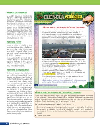 aprendiZaJes esperados
La sección Conciencia ecológica de
la página 58 tiene por objetivo que
los alumnos y alumnas reﬂexionen
respeto de cómo el ser humano ha
desarrollado inventos que nos ayu-
dan a suplir nuestras necesidades y
facilitan la vida diaria. Sin embargo,                  ¡Humo, mucho humo que daña mis pulmones!
muchas de estas máquinas se han
                                                       Los seres humanos hemos desarrollado inventos que ayudan
convertido en una preocupación para                    a satisfacer nuestras necesidades y que nos facilitan la
la sociedad ya que contaminan el aire                  vida diaria. La invención de diferentes tipos de máquinas,
que respiramos afectando nuestra                       incluyendo los medios de transporte, ha sido de gran utilidad y,
salud y calidad de vida.                               además, ha contribuido al progreso y desarrollo del país.


acTiVidad preVia
Antes de iniciar el estudio de esta
página, proponga a sus estudiantes
que respondan: ¿Qué tipo de con-
taminación conoces? ¿Cuál crees
que es la ciudad más contaminada
de Chile? ¿Por qué?
Luego, aclare el significado de la
palabra destacada en amarillo en                       Sin embargo, muchas de estas máquinas se han convertido en
                                                       una preocupación para la sociedad ya que contaminan el aire.
la página del texto, es decir, que un
contaminante es una sustancia que                      Una de las fuentes más contaminantes del aire que respiramos
                                                       proviene del transporte particular y colectivo como los
daña el medio ambiente.                                vehículos, buses, camiones, barcos y aviones.
                                                       Muchas industrias y plantas de producción de energía
acTiVidad coMpleMenTaria                               eléctrica queman combustibles fósiles (carbón y petróleo)
                                                       para obtener energía con lo cual liberan grandes cantidades
El docente solita a los estudiantes
                                                       de contaminantes a la atmósfera.
que realicen un proyecto de inves-
                                                       Es importante que controlemos el uso que hacemos de las
tigación que les permita estudiar la                   máquinas y de los medios de transporte.
contaminación de su región, para ello
                                                       ¿Qué medidas propones para cuidar el aire? ¿Cómo podemos
es conveniente que trabajen junto                      evitar respirar el aire contaminado en una ciudad?
a un compañero o compañera. La
investigación consiste en que ave-          58   Unidad 2 • Lección 3: Así es mi cuerpo

rigüen sobre una industria cercana
que contamine el aire de su región
e investiguen qué tipo de contami-
nantes liberan al medio ambiente y         orienTaciones MeTodolóGicas Y resulTados esperados
qué enfermedades podrán afectar a          Al dar inicio al estudio de esta página se sugiere al docente que invite a los estudiantes
la población. Es importante que los        a que observen y describan la imagen que se presenta. Se espera que mencionen
alumnos y alumnas sean guiados por         el gran ﬂujo vehicular, la emanación de humo o gases por parte de las industrias y
un familiar adulto que los acompañe        que este humo contamina y que es dañino para la salud.
en el proceso de recopilación y ex-
ploración de la información. Puede         Las medidas que pueden proponer los estudiantes son:
utilizar diferentes fuentes como inter-    • Disminuir el transporte vehicular particular, incentivar el uso regular de la bicicle-
net, diarios, revistas e incluso visitar     ta, no barrer las calles sin humedecerla, regular las normas y leyes para que las
alguna para realizar las consultas que       industrias no eliminen tantos desechos al aire. Plantar muchos árboles en nuestra
apoyen su proyecto.                          ciudad.
                                           • Usando mascarillas.



84   Guía Didáctica para el Profesor
 