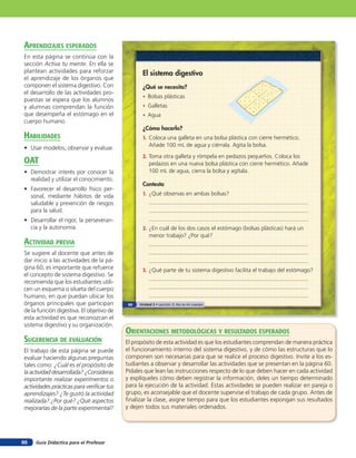 aprendiZaJes esperados
En esta página se continúa con la
sección Activa tu mente. En ella se
plantean actividades para reforzar               El sistema digestivo
el aprendizaje de los órganos que
componen el sistema digestivo. Con               ¿Qué se necesita?
el desarrollo de las actividades pro-
                                                 • Bolsas plásticas
puestas se espera que los alumnos
y alumnas comprendan la función                  • Galletas
que desempeña el estómago en el                  • Agua
cuerpo humano.
                                                 ¿Cómo hacerlo?
HaBilidades                                      1. Coloca una galleta en una bolsa plástica con cierre hermético.
                                                    Añade 100 mL de agua y ciérrala. Agita la bolsa.
• Usar modelos, observar y evaluar.
                                                 2. Toma otra galleta y rómpela en pedazos pequeños. Coloca los
oaT                                                 pedazos en una nueva bolsa plástica con cierre hermético. Añade
• Demostrar interés por conocer la                  100 mL de agua, cierra la bolsa y agítala.
  realidad y utilizar el conocimiento.
                                                 Contesta
• Favorecer el desarrollo físico per-
  sonal, mediante hábitos de vida                1. ¿Qué observas en ambas bolsas?
  saludable y prevención de riesgos
  para la salud.
• Desarrollar el rigor, la perseveran-
  cia y la autonomía.                            2. ¿En cuál de los dos casos el estómago (bolsas plásticas) hará un
                                                    menor trabajo? ¿Por qué?
acTiVidad preVia
Se sugiere al docente que antes de
dar inicio a las actividades de la pá-
gina 60, es importante que refuerce              3. ¿Qué parte de tu sistema digestivo facilita el trabajo del estómago?
el concepto de sistema digestivo. Se
recomienda que los estudiantes utili-
cen un esquema o silueta del cuerpo
humano, en que puedan ubicar los
órganos principales que participan         60   Unidad 2 • Lección 3: Así es mi cuerpo
de la función digestiva. El objetivo de
esta actividad es que reconozcan el
sistema digestivo y su organización.
                                          orienTaciones MeTodolóGicas Y resulTados esperados
suGerencia de eValuación                  El propósito de esta actividad es que los estudiantes comprendan de manera práctica
El trabajo de esta página se puede        el funcionamiento interno del sistema digestivo, y de cómo las estructuras que lo
evaluar haciendo algunas preguntas        componen son necesarias para que se realice el proceso digestivo. Invite a los es-
tales como: ¿Cuál es el propósito de      tudiantes a observar y desarrollar las actividades que se presentan en la página 60.
la actividad desarrollada? ¿Consideras    Pídales que lean las instrucciones respecto de lo que deben hacer en cada actividad
importante realizar experimentos o        y explíqueles cómo deben registrar la información, deles un tiempo determinado
actividades prácticas para veriﬁcar tus   para la ejecución de la actividad. Estas actividades se pueden realizar en pareja o
aprendizajes? ¿Te gustó la actividad      grupo, es aconsejable que el docente supervise el trabajo de cada grupo. Antes de
realizada? ¿Por qué? ¿Qué aspectos        ﬁnalizar la clase, asigne tiempo para que los estudiantes expongan sus resultados
mejorarías de la parte experimental?      y dejen todos sus materiales ordenados.




86   Guía Didáctica para el Profesor
 