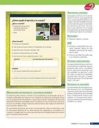 Unidad


                                                                                      aprendiZaJes esperados
                                                                                      Esta página continúa con la sección
                                                                                      Activa tu mente, cuya pregunta de
       ¿Cómo ayuda el ejercicio a tu cuerpo?                                          inicio ¿Cómo ayuda el ejercicio a tu
                                                                                      cuerpo? tiene por ﬁnalidad incentivar
       ¿Qué se necesita?                                                              a los estudiantes a que comprendan
       • Fotografías de personas                                                      la importancia de hacer ejercicio
         realizando diferentes                                                        físico y que observen en su cuerpo
         actividades físicas                                                          los cambios que van experimentando
       • Lápiz                                                                        a medida que realizan la actividad.

                                                                                      HaBilidades
                                                                                      • Observar, registrar y razonar.
       ¿Cómo hacerlo?
       1. Escoge una fotografía.                                                      oaT
       2. Haz el ejercicio que muestra tu fotografía con tu grupo.                    • Favorecer el desarrollo físico per-
                                                                                        sonal, mediante hábitos de vida
       3. Identifica qué músculos utilizaste más.                                       saludable y prevención de riesgos
       4. Anota tus observaciones en la tabla.                                          para la salud.
                                                                                      • Practicar actividad física adecuada
       5. Usa las otras fotos y repite los pasos 1 al 4.
                                                                                        a sus intereses y aptitudes.
          Ejercicio                     Los músculos que más usamos
                                                                                      acTiVidad coMpleMenTaria
                                                                                      Se sugiere al docente que incentive a
                                                                                      sus estudiantes a responder algunas
       Contesta                                                                       preguntas tales como: ¿Consideras
       1. ¿Por qué es importante hacer ejercicios?                                    que es importante descansar una
                                                                                      vez realizados los ejercicios? ¿Cuál
                                                                                      de todos los ejercicios realizados
                                                                                      te gustó más? ¿Por qué? ¿Cuántas
       2. ¿Cómo se sienten los músculos después de que los ejercitaste?               horas de educación física te gustaría
                                                                                      tener? ¿Por qué?

                                                                               61     suGerencia de eValuación
                                                                                      Los aprendizajes de esta página pue-
                                                                                      den evaluarse con una propuesta
                                                                                      común en que los alumnos y alumnas
orienTaciones MeTodolóGicas Y resulTados esperados                                    exponen los beneﬁcios de la actividad
El docente puede orientar y motivar a los estudiantes en el desarrollo de las ac-     física y el docente les motiva a que
tividades pidiéndoles que observen las imágenes de diferentes actividades físicas     elaboren un itinerario de los ejerci-
que les proporcionará el profesor o sugerir que busquen fotografías de personas       cios que realizarán diariamente para
realizando diferentes actividades físicas. El objetivo es que los alumnos y alumnas   fortalecer su cuerpo.
escojan una de ellas y hagan el ejercicio seleccionado y sean capaces de identiﬁcar
que músculos utilizaron más.
Se recomienda al docente que invite a los estudiantes a leer la instrucción y que
la información obtenida de sus observaciones sea registrada en una tabla en su
cuaderno. Se debe tener en cuenta que este tipo de actividades lúdicas les produce
gran motivación por participar.




                                                                                            Unidad 2: El cuerpo humano   87
 