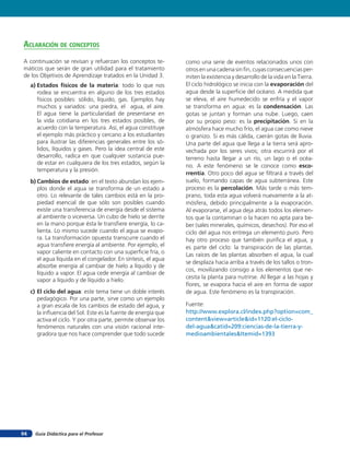 aclaración de concepTos
A continuación se revisan y refuerzan los conceptos te-           como una serie de eventos relacionados unos con
máticos que serán de gran utilidad para el tratamiento            otros en una cadena sin ﬁn, cuyas consecuencias per-
de los Objetivos de Aprendizaje tratados en la Unidad 3.          miten la existencia y desarrollo de la vida en la Tierra.
     a) Estados físicos de la materia: todo lo que nos            El ciclo hidrológico se inicia con la evaporación del
        rodea se encuentra en alguno de los tres estados          agua desde la superﬁcie del océano. A medida que
        físicos posibles: sólido, líquido, gas. Ejemplos hay      se eleva, el aire humedecido se enfría y el vapor
        muchos y variados: una piedra, el agua, el aire.          se transforma en agua: es la condensación. Las
        El agua tiene la particularidad de presentarse en         gotas se juntan y forman una nube. Luego, caen
        la vida cotidiana en los tres estados posibles, de        por su propio peso: es la precipitación. Si en la
        acuerdo con la temperatura. Así, el agua constituye       atmósfera hace mucho frío, el agua cae como nieve
        el ejemplo más práctico y cercano a los estudiantes       o granizo. Si es más cálida, caerán gotas de lluvia.
        para ilustrar las diferencias generales entre los só-     Una parte del agua que llega a la tierra será apro-
        lidos, líquidos y gases. Pero la idea central de este     vechada por los seres vivos; otra escurrirá por el
        desarrollo, radica en que cualquier sustancia pue-        terreno hasta llegar a un río, un lago o el océa-
        de estar en cualquiera de los tres estados, según la
                                                                  no. A este fenómeno se le conoce como esco-
        temperatura y la presión.
                                                                  rrentía. Otro poco del agua se ﬁltrará a través del
     b) Cambios de estado: en el texto abundan los ejem-          suelo, formando capas de agua subterránea. Este
        plos donde el agua se transforma de un estado a           proceso es la percolación. Más tarde o más tem-
        otro. Lo relevante de tales cambios está en la pro-       prano, toda esta agua volverá nuevamente a la at-
        piedad esencial de que sólo son posibles cuando           mósfera, debido principalmente a la evaporación.
        existe una transferencia de energía desde el sistema      Al evaporarse, el agua deja atrás todos los elemen-
        al ambiente o viceversa. Un cubo de hielo se derrite      tos que la contaminan o la hacen no apta para be-
        en la mano porque ésta le transﬁere energía, lo ca-       ber (sales minerales, químicos, desechos). Por eso el
        lienta. Lo mismo sucede cuando el agua se evapo-          ciclo del agua nos entrega un elemento puro. Pero
        ra. La transformación opuesta transcurre cuando el        hay otro proceso que también puriﬁca el agua, y
        agua transﬁere energía al ambiente. Por ejemplo, el       es parte del ciclo: la transpiración de las plantas.
        vapor caliente en contacto con una superﬁcie fría, o      Las raíces de las plantas absorben el agua, la cual
        el agua líquida en el congelador. En síntesis, el agua
                                                                  se desplaza hacia arriba a través de los tallos o tron-
        absorbe energía al cambiar de hielo a líquido y de
                                                                  cos, movilizando consigo a los elementos que ne-
        líquido a vapor. El agua cede energía al cambiar de
                                                                  cesita la planta para nutrirse. Al llegar a las hojas y
        vapor a líquido y de líquido a hielo.
                                                                  ﬂores, se evapora hacia el aire en forma de vapor
     c) El ciclo del agua: este tema tiene un doble interés       de agua. Este fenómeno es la transpiración.
        pedagógico. Por una parte, sirve como un ejemplo
        a gran escala de los cambios de estado del agua, y        Fuente:
        la inﬂuencia del Sol. Este es la fuente de energía que    http://www.explora.cl/index.php?option=com_
        activa el ciclo. Y por otra parte, permite observar los   content&view=article&id=1120:el-ciclo-
        fenómenos naturales con una visión racional inte-         del-agua&catid=209:ciencias-de-la-tierra-y-
        gradora que nos hace comprender que todo sucede           medioambientales&Itemid=1393




94     Guía Didáctica para el Profesor
 
