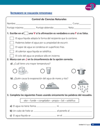 Unidad


   insTruMenTo de eValuación foTocopiaBle

                           Control de Ciencias Naturales
Nombre:________________________________________________ Curso:__________
Puntaje máximo:__________ Puntaje obtenido:____________ Nota:______________

1. Escribe en el       una V si la aﬁrmación es verdadera o una F si es falsa.

        El agua líquida adopta la forma del recipiente que la contiene.
        Podemos beber el agua por su propiedad de escurrir.
        El vapor de agua se condensa en superﬁcies frías.
        Al calentar agua líquida se solidiﬁca.
        El ciclo del agua se produce sólo en invierno.
2. Marca con un √ en la circunferencia de la opción correcta.
   a) ¿Cuál tiene una mayor temperatura?




   b) ¿Quién causa la evaporación del agua de mares y ríos?




3. Completa las siguientes frases usando únicamente las palabras del recuadro.

                   olor – funde – congelador – propia – Sol – solidiﬁca

  a) El agua no tiene forma                         ni                                        .

  b) Un cubo de hielo se                            al ponerlo al                             .

  c) El agua líquida se                             en el                                     .


                                                                          Unidad 3: El agua   97
 