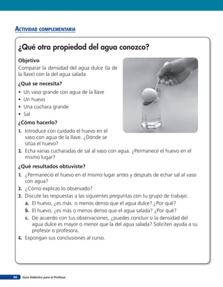 acTiVidad coMpleMenTaria

     ¿Qué otra propiedad del agua conozco?
     Objetivo
     Comparar la densidad del agua dulce (la de
     la llave) con la del agua salada.
     ¿Qué se necesita?
     •   Un vaso grande con agua de la llave
     •   Un huevo
     •   Una cuchara grande
     •   Sal
     ¿Cómo hacerlo?
     1. Introduce con cuidado el huevo en el
        vaso con agua de la llave. ¿Dónde se
        sitúa el huevo?
     2. Echa varias cucharadas de sal al vaso con agua. ¿Permanece el huevo en el
        mismo lugar?
     ¿Qué resultados obtuviste?
     1. ¿Permaneció el huevo en el mismo lugar antes y después de echar sal al vaso
        con agua?
     2. ¿Cómo explicas lo observado?
     3. Discute las respuestas a las siguientes preguntas con tu grupo de trabajo:
        a. El huevo, ¿es más o menos denso que el agua dulce? ¿Por qué?
        b. El huevo, ¿es más o menos denso que el agua salada? ¿Por qué?
        c. De acuerdo con tus observaciones, ¿puedes concluir si la densidad del
           agua dulce es mayor o menor que la del agua salada? Soliciten ayuda a su
           profesor o profesora.
     4. Expongan sus conclusiones al curso.




98       Guía Didáctica para el Profesor
 