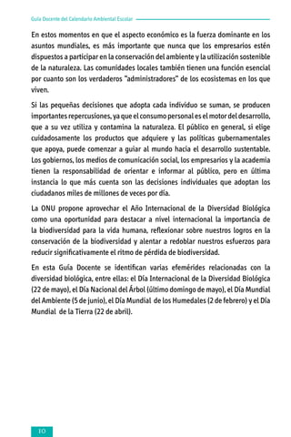 Guía Docente del Calendario Ambiental Escolar

En estos momentos en que el aspecto económico es la fuerza dominante en los
asuntos mundiales, es más importante que nunca que los empresarios estén
dispuestos a participar en la conservación del ambiente y la utilización sostenible
de la naturaleza. Las comunidades locales también tienen una función esencial
por cuanto son los verdaderos “administradores“ de los ecosistemas en los que
viven.
Si las pequeñas decisiones que adopta cada individuo se suman, se producen
importantes repercusiones, ya que el consumo personal es el motor del desarrollo,
que a su vez utiliza y contamina la naturaleza. El público en general, si elige
cuidadosamente los productos que adquiere y las políticas gubernamentales
que apoya, puede comenzar a guiar al mundo hacia el desarrollo sustentable.
Los gobiernos, los medios de comunicación social, los empresarios y la academia
tienen la responsabilidad de orientar e informar al público, pero en última
instancia lo que más cuenta son las decisiones individuales que adoptan los
ciudadanos miles de millones de veces por día.
La ONU propone aprovechar el Año Internacional de la Diversidad Biológica
como una oportunidad para destacar a nivel internacional la importancia de
la biodiversidad para la vida humana, reflexionar sobre nuestros logros en la
conservación de la biodiversidad y alentar a redoblar nuestros esfuerzos para
reducir significativamente el ritmo de pérdida de biodiversidad.
En esta Guía Docente se identifican varias efemérides relacionadas con la
diversidad biológica, entre ellas: el Día Internacional de la Diversidad Biológica
(22 de mayo), el Día Nacional del Árbol (último domingo de mayo), el Día Mundial
del Ambiente (5 de junio), el Día Mundial de los Humedales (2 de febrero) y el Día
Mundial de la Tierra (22 de abril).



 