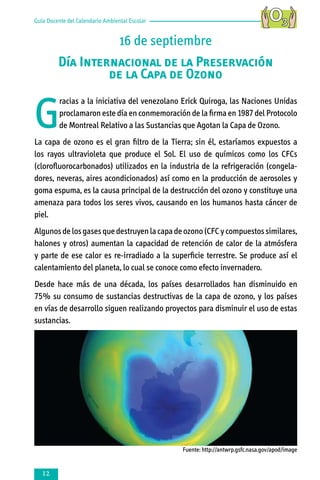 Guía Docente del Calendario Ambiental Escolar

16 de septiembre
Día Internacional de la Preservación
de la Capa de Ozono

G

racias a la iniciativa del venezolano Erick Quiroga, las Naciones Unidas
proclamaron este día en conmemoración de la firma en 1987 del Protocolo
de Montreal Relativo a las Sustancias que Agotan la Capa de Ozono.

La capa de ozono es el gran filtro de la Tierra; sin él, estaríamos expuestos a
los rayos ultravioleta que produce el Sol. El uso de químicos como los CFCs
(clorofluorocarbonados) utilizados en la industria de la refrigeración (congela­
do­res, neveras, aires acondicionados) así como en la producción de aerosoles y
goma espuma, es la causa principal de la destrucción del ozono y constituye una
amenaza para todos los seres vivos, causando en los humanos hasta cáncer de
piel.
Algunos de los gases que destruyen la capa de ozono (CFC y compuestos similares,
halones y otros) aumentan la capacidad de retención de calor de la atmósfera
y parte de ese calor es re-irradiado a la superficie terrestre. Se produce así el
calentamiento del planeta, lo cual se conoce como efecto invernadero.
Desde hace más de una década, los países desarrollados han disminuido en
75% su consumo de sustancias destructivas de la capa de ozono, y los países
en vías de desarrollo siguen realizando proyectos para disminuir el uso de estas
sustancias.

Fuente: http://antwrp.gsfc.nasa.gov/apod/image



 