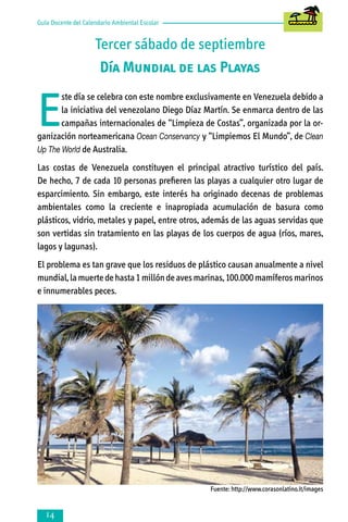 Guía Docente del Calendario Ambiental Escolar

Tercer sábado de septiembre
Día Mundial de las Playas

E

ste día se celebra con este nombre exclusivamente en Venezuela debido a
la iniciativa del venezolano Diego Díaz Martín. Se enmarca dentro de las
campañas internacionales de “Limpieza de Costas”, organizada por la organización norteamericana Ocean Conservancy y “Limpiemos El Mundo”, de Clean
Up The World de Australia.
Las costas de Venezuela constituyen el principal atractivo turístico del país.
De hecho, 7 de cada 10 personas prefieren las playas a cualquier otro lugar de
esparcimiento. Sin embargo, este interés ha originado decenas de problemas
ambientales como la creciente e inapropiada acumulación de basura como
plásticos, vidrio, metales y papel, entre otros, además de las aguas servidas que
son vertidas sin tratamiento en las playas de los cuerpos de agua (ríos, mares,
lagos y lagunas).
El problema es tan grave que los residuos de plástico causan anualmente a nivel
mundial, la muerte de hasta 1 millón de aves marinas, 100.000 mamíferos marinos
e innumerables peces.

Fuente: http://www.corasonlatino.it/images



 
