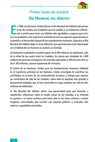 Guía Docente del Calendario Ambiental Escolar

Primer lunes de octubre
Día Mundial del Hábitat

E

n 1986, las Naciones Unidas fijaron el Día Mundial del Hábitat cada primer
lunes de octubre, con el objetivo que los estados y sus habitantes reflexionen y actúen para hacer sus hábitats más agradables y seguros para vivir.
Con ese propósito, este organismo multilateral creó una agencia especializada en
la gestión y el desarrollo integral de los asentamientos humanos. Cada año, el Día
Mundial del Hábitat elige un tema diferente, que generalmente está relacionado
con el hábitat del ser humano: la ciudad y la vivienda.
Actualmente la población mundial supera los 6.700 millones de habitantes, más
de la mitad de los cuales viven en ciudades. Se calcula que alrededor de 1.000
millones de personas no disponen de viviendas adecuadas y 10% de esta cifra, es
decir 100 millones, carecen totalmente de viviendas.
El Centro de las Naciones Unidas para los Asentamientos Humanos (Hábitat)
es el organismo principal en las Naciones Unidas encargado de coordinar las
actividades en el tema de los asentamientos humanos y trabaja para mejorar
las condiciones de vida de las ciudades, sobre todo en aquellas más grandes y
densamente pobladas, que se han convertido en mega ciudades con más de diez
millones de habitantes.
El Día Mundial del Hábitat, ofrece una oportunidad para que docentes y
estudiantes reflexionen sobre el estado actual de las ciudades y la vivienda
en general y se tomen acciones para hacer que en las áreas urbanas y rurales
tengamos comunidades que cuenten con espacios públicos y viviendas más
seguras y agradables para todos.



 