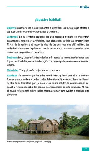 ¡Nuestro hábitat!
Objetivo: Enseñar a los y las estudiantes a identificar los factores que afectan a
los asentamientos humanos (poblados y ciudades).
Contenido: En el territorio ocupado por una sociedad humana se encuentran
ecosistemas, naturales y artificiales, cuya disposición refleja las características
físicas de la región y el modo de vida de las personas que allí habitan. Las
actividades humanas implican el uso de los recursos naturales y pueden tener
consecuencias positivas o negativas.
Destrezas: Los y las estudiantes reflexionarán acerca de lo que pueden hacer para
lograr una localidad, comunidad o región con menos problemas de contaminación
urbana.
Materiales: Tiza y pizarrón, hojas blancas, creyones.
Actividad: Se requiere que los y las estudiantes, guiados por el o la docente,
formen grupos, cada uno de los cuales deberá identificar un problema ambiental
dentro de su localidad (por ejemplo los residuos sólidos, la contaminación del
agua) y reflexionar sobre las causas y consecuencias de esta situación. Al final
el grupo reflexionará sobre cuáles medidas tomar para ayudar a resolver este
problema.

Fuente: www.panoramio.com/photos/original/2725686.jpg



 