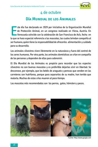 Guía Docente del Calendario Ambiental Escolar

4 de octubre
Día Mundial de los Animales

E

ste día fue declarado en 1929 por iniciativa de la Organización Mundial
de Protección Animal, en un congreso realizado en Viena, Austria. En
Venezuela coincide con la celebración de San Francisco de Asís, fecha en
la que se hace especial referencia a las mascotas, las cuales brindan compañía al
ser humano, quien tiene la responsabilidad de ofrecerles alimentación y cuidado
para su desarrollo.
Los animales silvestres viven libremente en la naturaleza y fuera del control de
los seres humanos. Por otra parte, los animales domésticos se crían en compañía
de las personas y dependen de ellas para sobrevivir.
El Día Mundial de los Animales es propicio para recordar que las especies
silvestres no son buenas mascotas y es preferible dejarlas vivir en libertad. Se
desconoce, por ejemplo, que los bebés de araguato y perezas que venden en las
carreteras son huérfanos, porque para separarlos de su madre, han tenido que
matarla. Muchas de estas crías mueren al poco tiempo.
Las mascotas más recomendadas son los perros, gatos, hámsters y peces.

Fuente: http://www.google.com



 