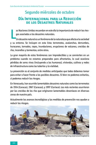Guía Docente del Calendario Ambiental Escolar

Segundo miércoles de octubre
Día Internacional para la Reducción
de los Desastres Naturales

L

as Naciones Unidas recuerdan en este día la importancia de reducir los riesgos asociados a los desastres naturales.

Un desastre natural es un fenómeno de la naturaleza que afecta a la sociedad
y su entorno. Se incluyen en esta lista: terremotos, avalanchas, derrumbes,
huracanes, tornados, rayos, inundaciones, erupciones de volcanes, crecidas de
ríos, incendios y tormentas, entre otros.
La gran mayoría de estos fenómenos son impredecibles y se convierten en un
problema cuando no estamos preparados para afrontarlos, lo cual ocasiona
pérdidas de seres vivos (incluyendo a los humanos), viviendas, cultivos y redes
de infraestructura como las tuberías y la vialidad.
La prevención es el conjunto de medidas anticipadas que todos debemos tomar
para evitar o hacer frente a los posibles desastres. Si bien no podemos evitarlos,
si podemos reducir los riesgos.
En Venezuela, han ocurrido lamentables desastres naturales como los terremotos
de 1914 (Caracas), 1967 (Caracas), y 1997 (Cariaco). Los más recientes ocurrieron
por las crecidas de los ríos que originaron lamentables desenlaces en diversas
zonas de nuestro país.
Actualmente los avances tecnológicos y las medidas de prevención nos ayudan a
reducir los riesgos.

Fuente: http://rescateanzoategui.org.ve/personal/imagGaleria



 