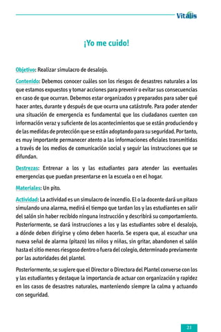 ¡Yo me cuido!
Objetivo: Realizar simulacro de desalojo.
Contenido: Debemos conocer cuáles son los riesgos de desastres naturales a los
que estamos expuestos y tomar acciones para prevenir o evitar sus consecuencias
en caso de que ocurran. Debemos estar organizados y preparados para saber qué
hacer antes, durante y después de que ocurra una catástrofe. Para poder atender
una situación de emergencia es fundamental que los ciudadanos cuenten con
información veraz y suficiente de los acontecimientos que se están produciendo y
de las medidas de protección que se están adoptando para su seguridad. Por tanto,
es muy importante permanecer atento a las informaciones oficiales transmitidas
a través de los medios de comunicación social y seguir las instrucciones que se
difundan.
Destrezas: Entrenar a los y las estudiantes para atender las eventuales
emergencias que puedan presentarse en la escuela o en el hogar.
Materiales: Un pito.
Actividad: La actividad es un simulacro de incendio. El o la docente dará un pitazo
simulando una alarma, medirá el tiempo que tardan los y las estudiantes en salir
del salón sin haber recibido ninguna instrucción y describirá su comportamiento.
Posteriormente, se dará instrucciones a los y las estudiantes sobre el desalojo,
a dónde deben dirigirse y cómo deben hacerlo. Se espera que, al escuchar una
nueva señal de alarma (pitazo) los niños y niñas, sin gritar, abandonen el salón
hasta el sitio menos riesgoso dentro o fuera del colegio, determinado previamente
por las autoridades del plantel.
Posteriormente, se sugiere que el Director o Directora del Plantel converse con los
y las estudiantes y destaque la importancia de actuar con organización y rapidez
en los casos de desastres naturales, manteniendo siempre la calma y actuando
con seguridad.



 