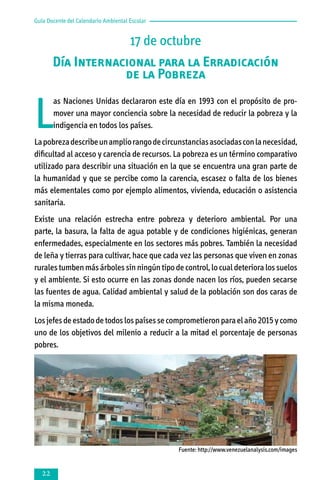 Guía Docente del Calendario Ambiental Escolar

17 de octubre
Día Internacional para la Erradicación
de la Pobreza

L

as Naciones Unidas declararon este día en 1993 con el propósito de promover una mayor conciencia sobre la necesidad de reducir la pobreza y la
indigencia en todos los países.

La pobreza describe un amplio rango de circunstancias asociadas con la necesidad,
dificultad al acceso y carencia de recursos. La pobreza es un término comparativo
utilizado para describir una situación en la que se encuentra una gran parte de
la humanidad y que se percibe como la carencia, escasez o falta de los bienes
más elementales como por ejemplo alimentos, vivienda, educación o asistencia
sanitaria.
Existe una relación estrecha entre pobreza y deterioro ambiental. Por una
parte, la basura, la falta de agua potable y de condiciones higiénicas, generan
enfermedades, especialmente en los sectores más pobres. También la necesidad
de leña y tierras para cultivar, hace que cada vez las personas que viven en zonas
rurales tumben más árboles sin ningún tipo de control, lo cual deteriora los suelos
y el ambiente. Si esto ocurre en las zonas donde nacen los ríos, pueden secarse
las fuentes de agua. Calidad ambiental y salud de la población son dos caras de
la misma moneda.
Los jefes de estado de todos los países se comprometieron para el año 2015 y como
uno de los objetivos del milenio a reducir a la mitad el porcentaje de personas
pobres.

Fuente: http://www.venezuelanalysis.com/images



 