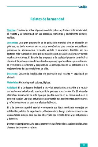 Relatos de hermandad
Objetivo: Concienciar sobre el problema de la pobreza y fortalecer la solidaridad,
el respeto y la fraternidad con las personas económica y ­socialmente desfa­vo­
recidas.
Contenido: Una gran proporción de la población mundial vive en situación de
pobreza, es decir, carecen de recursos económicos para atender necesidades
primarias de alimentación, vivienda, vestido y educación. También son los
sectores más vulnerables ante problemas de salud, desastres naturales y sufren
muchas privaciones. El Estado, las empresas y la sociedad pueden contribuir a
disminuir la pobreza creando fuentes de empleos y oportunidades para estimular
el crecimiento económico y propiciando la participación de la población en el
mejoramiento de sus condiciones de vida.
Destrezas: Desarrolla habilidades de expresión oral escrita y capacidad de
síntesis.
Materiales: Hojas de papel, colores, lápices.
Actividad: El o la docente invitará a los y las estudiantes a escribir o a relatar
un hecho real relacionado con injusticia, pobreza o exclusión. En él, deberán
identificar situaciones de este tipo que puedan ocurrir en su comunidad o en el
entorno escolar. Los y las estudiantes expresarán sus sentimientos, comentarios
y reflexiones sobre las causas y efectos del hecho.
El o la docente sugerirá escribir y compartir sus ideas mediante mensajes de
solidaridad, relatos de experiencias, dibujos u otros. Luego podrán exponerlas en
una cartelera o mural para que sea observado por el resto de los y las estudiantes
y docentes.
De manera complementaria podrá promoverse un foro en la escuela seleccionando
diversos testimonios o relatos.



 