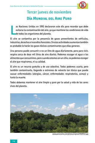 Guía Docente del Calendario Ambiental Escolar

Tercer jueves de noviembre
Día Mundial del Aire Puro

L

as Naciones Unidas en 1992 declararon este día para recordar que debe
evitarse la contaminación del aire, ya que mantiene las condiciones de vida
de todos los organismos del planeta.

El aire se contamina por la presencia de gases provenientes de vehículos,
industrias, desechos e incendios forestales. Si estas actividades aumentan también
es probable lo harán los gases tóxicos contaminantes que ellas generan.
Una persona puede consumir o no un litro de agua diariamente, pero para vivir,
respira cerca de doce mil litros de aire diarios. Podemos escoger el agua o los
alimentos que consumimos, pero cuando estamos en un sitio, no podemos escoger
el aire que respiramos, ni su calidad.
El aire es un recurso gratuito y de uso colectivo. Todos podemos usarlo, pero
también contaminarlo, llegando a extremos de volverlo tan tóxico que puede
causar enfermedades (alergias, cáncer, enfermedades respiratorias, asmas) y
hasta la muerte.
Todos debemos mantener el aire limpio y puro por la salud y vida de los seres
vivos del planeta.

www.panoramio.com/photos/original/9509552.jpg



 
