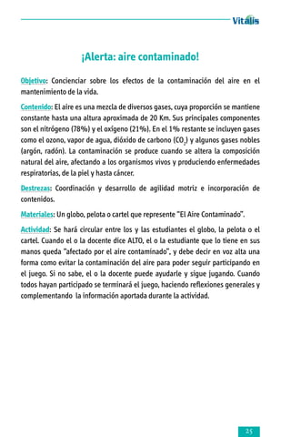 ¡Alerta: aire contaminado!
Objetivo: Concienciar sobre los efectos de la contaminación del aire en el
mantenimiento de la vida.
Contenido: El aire es una mezcla de diversos gases, cuya proporción se mantiene
constante hasta una altura aproximada de 20 Km. Sus principales componentes
son el nitrógeno (78%) y el oxígeno (21%). En el 1% restante se incluyen gases
como el ozono, vapor de agua, dióxido de carbono (CO2) y algunos gases nobles
(argón, radón). La contaminación se produce cuando se altera la composición
natural del aire, afectando a los organismos vivos y produciendo enfermedades
respiratorias, de la piel y hasta cáncer.
Destrezas: Coordinación y desarrollo de agilidad motriz e incorporación de
contenidos.
Materiales: Un globo, pelota o cartel que represente “El Aire Contaminado”.
Actividad: Se hará circular entre los y las estudiantes el globo, la pelota o el
cartel. Cuando el o la docente dice ALTO, el o la estudiante que lo tiene en sus
manos queda “afectado por el aire contaminado”, y debe decir en voz alta una
forma como evitar la contaminación del aire para poder seguir participando en
el juego. Si no sabe, el o la docente puede ayudarle y sigue jugando. Cuando
todos hayan participado se terminará el juego, haciendo reflexiones generales y
complementando la información aportada durante la actividad.



 