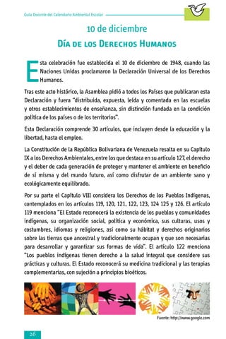 Guía Docente del Calendario Ambiental Escolar

10 de diciembre
Día de los Derechos Humanos

E

sta celebración fue establecida el 10 de diciembre de 1948, cuando las
Naciones Unidas proclamaron la Declaración Universal de los Derechos
Humanos.

Tras este acto histórico, la Asamblea pidió a todos los Países que publicaran esta
Declaración y fuera “distribuida, expuesta, leída y comentada en las escuelas
y otros establecimientos de enseñanza, sin distinción fundada en la condición
política de los países o de los territorios”.
Esta Declaración comprende 30 artículos, que incluyen desde la educación y la
libertad, hasta el empleo.
La Constitución de la República Bolivariana de Venezuela resalta en su Capítulo
IX a los Derechos Ambientales, entre los que destaca en su artículo 127, el derecho
y el deber de cada generación de proteger y mantener el ambiente en beneficio
de sí misma y del mundo futuro, así como disfrutar de un ambiente sano y
ecológicamente equilibrado.
Por su parte el Capítulo VIII considera los Derechos de los Pueblos Indígenas,
contemplados en los artículos 119, 120, 121, 122, 123, 124 125 y 126. El artículo
119 menciona “El Estado reconocerá la existencia de los pueblos y comunidades
indígenas, su organización social, política y económica, sus culturas, usos y
costumbres, idiomas y religiones, así como su hábitat y derechos originarios
sobre las tierras que ancestral y tradicionalmente ocupan y que son necesarias
para desarrollar y garantizar sus formas de vida”. El artículo 122 menciona
“Los pueblos indígenas tienen derecho a la salud integral que considere sus
prácticas y culturas. El Estado reconocerá su medicina tradicional y las terapias
complementarias, con sujeción a principios bioéticos.

Fuente: http://www.google.com



 