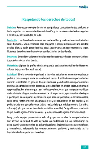 ¡Respetando los derechos de todos!
Objetivo: Reconocer y compartir con los compañeros comportamientos, acciones o
hechos que les producen molestia o satisfacción, y en consecuencia afectan negativa
o positivamente su calidad de vida.
Contenido: Los derechos humanos son inalienables y pertenecientes a todos los
seres humanos. Son necesarios para asegurar el mantenimiento de una calidad
de vida digna y están garantizados a todas las personas en todo momento y lugar.
Nuestros derechos terminan donde comienzan los de los demás.
Destrezas: Entender y valorar cómo algunas de nuestras actitudes y comportamientos pueden afectar a los demás.
Materiales: Lápices de grafito y hojas de papel o pedazos de cartulina de diferentes
colores (rojo, amarillo, azul, verde).
Actividad: El o la docente organizará a los y las estudiantes en cuatro equipos, y
pedirá a cada uno que anote en una hoja al menos 4 actitudes o comportamientos
que más le molestan en general de otras personas, y 4 actitudes o comportamientos
que más le agradan de otras personas, sin especificar en ambos casos, nombres ni
responsables. Por ejemplo, que sean ruidosos o silenciosos, que malgasten o utilicen
racionalmente el agua, que fumen cerca de otras personas, que ensucien el colegio
o participen en campañas de limpieza, que sean responsables o irresponsables,
entre otros. Posteriormente, se agrupará a los y las estudiantes en dos equipos y les
pedirá a cada uno que priorice de la lista realizada lo que más les molesta (cartulina
color rojo) y lo que menos le molesta (cartulina amarilla). De igual forma priorizará
lo que más le agrada (cartulina verde) y lo que menos le agrada (cartulina azul).
Luego, cada equipo presentará a todo el grupo sus escalas de comportamiento
que afectan la calidad de vida de todos los ciudadanos. En las conclusiones se
debe asumir un compromiso de evitar situaciones incómodas con sus compañeros
y compañeras, reforzando los comportamientos positivos y rescatando así la
importancia de respetar sus derechos.



 