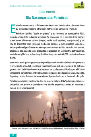 Guía Docente del Calendario Ambiental Escolar

1 de enero
Día Nacional del Petróleo

E

ste día nos recuerda la fecha en que Venezuela tomó control plenamente de
su industria petrolera, a través de Petróleos de Venezuela (PDVSA).

Petróleo significa “aceite de piedra” y es sinónimo de combustible fósil,
materia prima de la industria petrolera. Se encuentra en el interior de la tierra y
puede tener diferentes colores (negro, verde, azul petróleo, transparente) y los
hay de diferentes tipos (livianos, medianos, pesados y extrapesados). Cuando se
extrae y refina el petróleo se obtienen productos como asfalto, kerosén, lubricantes,
gasolina y gas. Cuando estos productos se procesan en la industria petroquímica,
se obtienen plásticos, solventes y fertilizantes y cerca de 40.000 productos de uso
diario.
Venezuela es el quinto productor de petróleo en el mundo y la industria petrolera
representa la actividad económica más importante del país. La venta de petróleo
genera cerca del 65% de nuestros ingresos los cuales son utilizados por el Estado
venezolano para atender, entre otras, las necesidades de educación, salud, vivienda,
deporte y cultura de todos los venezolanos, favoreciendo así el desarrollo del país.
Para la exploración y explotación de este recurso natural, PDVSA también establece
convenios con empresas petroleras con amplia experiencia tanto en Venezuela
como a nivel internacional.

Fuente: http://lh6.ggpht.com/_LlHW6VHF0_M/R2DtgsMnsgI/AAAAAAAAB_Q/r1RKRasT5aY/Edit_3798.jpg



 