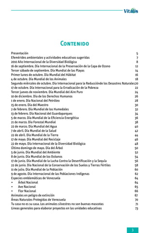 Contenido
Presentación	
5
Efemérides ambientales y actividades educativas sugeridas 	
7
2010 Año Internacional de la Diversidad Biológica 	
8
16 de septiembre. Día Internacional de la Preservación de la Capa de Ozono	
12
Tercer sábado de septiembre. Día Mundial de las Playas	
14
Primer lunes de octubre. Día Mundial del Hábitat	
16
4 de octubre. Día Mundial de los Animales	
18
Segundo miércoles de octubre. Día Internacional para la Reducciónde los Desastres Naturales	20
17 de octubre. Día Internacional para la Erradicación de la Pobreza 	
22
Tercer jueves de noviembre. Día Mundial del Aire Puro	
24
10 de diciembre. Día de los Derechos Humanos	
26
1 de enero. Día Nacional del Petróleo	
28
15 de enero. Día del Maestro	
30
2 de febrero. Día Mundial de los Humedales	
32
13 de febrero. Día Nacional del Guardaparques	
34
5 de marzo. Día Mundial de la Eficiencia Energética	
36
21 de marzo. Día Forestal Mundial	
38
22 de marzo. Día Mundial del Agua	
40
7 de abril. Día Mundial de la Salud 	
42
22 de abril. Día Mundial de la Tierra	
44
17 de mayo. Día Mundial del Reciclaje	
46
22 de mayo. Día Internacional de la Diversidad Biológica	
48
Último domingo de mayo. Día del Árbol	
50
5 de junio. Día Mundial del Ambiente	
52
8 de junio. Día Mundial de los Océanos 	
54
17 de junio. Día Mundial de la Lucha Contra la Desertificación y la Sequía	
56
22 de junio. Día Nacional de la Conservación de los Suelos y Tierras Fértiles	
58
11 de julio. Día Mundial de la Población	
60
9 de agosto. Día Internacional de las Poblaciones Indígenas	
62
Especies emblemáticas de Venezuela	
64
•	 Árbol Nacional	
64
•	 Ave Nacional	
65
•	 Flor Nacional	
66
Animales en peligro de extinción	
67
Áreas Naturales Protegidas de Venezuela	
70
Tu casa no es su casa. Los animales silvestres no son buenas mascotas	
71
Lineas generales para elaborar proyectos en las unidades educativas 	
73



 