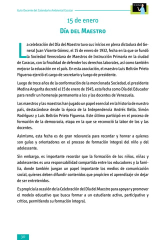 Guía Docente del Calendario Ambiental Escolar

15 de enero
Día del Maestro

L

a celebración del Día del Maestro tuvo sus inicios en plena dictadura del General Juan Vicente Gómez, el 15 de enero de 1932, fecha en la que se fundó
la Sociedad Venezolana de Maestros de Instrucción Primaria en la ciudad
de Caracas, con la finalidad de defender los derechos laborales, así como también
mejorar la educación en el país. En esta asociación, el maestro Luis Beltrán Prieto
Figueroa ejerció el cargo de secretario y luego de presidente.
Luego de trece años de la conformación de la mencionada Sociedad, el presidente
Medina Angarita decretó el 15 de enero de 1945, esta fecha como Día del Educador
para rendir un homenaje permanente a los y las docentes de Venezuela.
Los maestros y las maestras han jugado un papel esencial en la historia de nuestro
país, destacándose desde la época de la Independencia Andrés Bello, Simón
Rodríguez y Luis Beltrán Prieto Figueroa. Este último participó en el proceso de
formación de la democracia, etapa en la que se reconoció la labor de los y las
docentes.
Asimismo, esta fecha es de gran relevancia para recordar y honrar a quienes
son guías y orientadores en el proceso de formación integral del niño y del
adolescente.
Sin embargo, es importante recordar que la formación de los niños, niñas y
adoles­centes es una responsabilidad compartida entre los educadores y la fami­
lia, donde también juegan un papel importante los medios de comunicación
social, quienes deben difundir contenidos que propicien el aprendizaje sin dejar
de ser entretenidos.
Es propicia la ocasión de la Celebración del Día del Maestro para apoyar y promover
el modelo educativo que busca formar a un estudiante activo, participativo y
critico, permitiendo su formación integral.



 