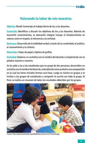Valorando la labor de mis maestros
Objetivo: Rendir homenaje al trabajo diario de los y las docentes.
Contenido: Identificar y discutir los objetivos de los y las docentes. Además de
transmitir conocimientos, la educación integral incluye el fortalecimiento en
valores como el respeto, la tolerancia y la amistad.
Destrezas: Desarrollo de la habilidad verbal a través de la creatividad, el análisis,
el razonamiento y la síntesis.
Materiales: Hojas de papel y lápices de grafito.
Actividad: Elaborar un acróstico con el nombre del docente o simplemente con la
palabra maestra o maestro.
Se les pide a los y las estudiantes que en grupo de dos personas, desarrollen un
acróstico con el nombre del docente, entendiendo como acróstico una composición
en la cual las letras iniciales forman una frase. Luego se reúnen en grupos y se
invitan a los grupos de estudiantes a compartir lo escrito con todo el grupo. Al
final, se realiza un resumen de todos los resultados obtenidos por los grupos.

Fuente: http://upload.wikimedia.org/wikipedia/commons/2/27/Teacher.jpg



 