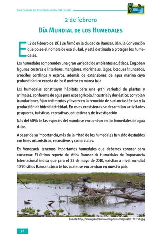 Guía Docente del Calendario Ambiental Escolar

2 de febrero
Día Mundial de los Humedales

E

l 2 de febrero de 1971 se firmó en la ciudad de Ramsar, Irán, la Convención
que posee el nombre de esa ciudad, y está destinada a proteger los humedales.

Los humedales comprenden una gran variedad de ambientes acuáticos. Engloban
lagunas costeras e interiores, manglares, morichales, lagos, bosques inundados,
arrecifes coralinos y esteros, además de extensiones de agua marina cuya
profundidad no exceda de los 6 metros en marea baja
Los humedales constituyen hábitats para una gran variedad de plantas y
animales, son fuente de agua para usos agrícola, industrial y doméstico; controlan
inundaciones, fijan sedimentos y favorecen la remoción de sustancias tóxicas y la
producción de hidroelectricidad. En estos ecosistemas se desarrollan actividades
pesqueras, turísticas, recreativas, educativas y de investigación.
Más del 40% de las especies del mundo se encuentran en los humedales de agua
dulce.
A pesar de su importancia, más de la mitad de los humedales han sido destruidos
con fines urbanísticos, recreativos y comerciales.
En Venezuela tenemos importantes humedales que debemos conocer para
conservar. El último reporte de sitios Ramsar de Humedales de Importancia
Internacional indica que para el 22 de mayo de 2010, existían a nivel mundial
1.890 sitios Ramsar, cinco de los cuales se encuentran en nuestro país.

Fuente: http://www.panoramio.com/photos/original/11791158.jpg



 