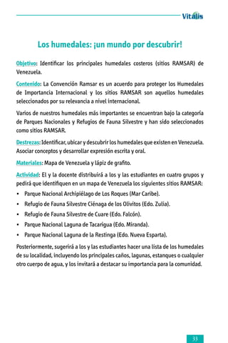 Los humedales: ¡un mundo por descubrir!
Objetivo: Identificar los principales humedales costeros (sitios RAMSAR) de
Venezuela.
Contenido: La Convención Ramsar es un acuerdo para proteger los Humedales
de Importancia Internacional y los sitios RAMSAR son aquellos humedales
seleccionados por su relevancia a nivel internacional.
Varios de nuestros humedales más importantes se encuentran bajo la categoría
de Parques Nacionales y Refugios de Fauna Silvestre y han sido seleccionados
como sitios RAMSAR.
Destrezas: Identificar, ubicar y descubrir los humedales que existen en Venezuela.
Asociar conceptos y desarrollar expresión escrita y oral.
Materiales: Mapa de Venezuela y lápiz de grafito.
Actividad: El y la docente distribuirá a los y las estudiantes en cuatro grupos y
pedirá que identifiquen en un mapa de Venezuela los siguientes sitios RAMSAR:
•	 Parque Nacional Archipiélago de Los Roques (Mar Caribe).
•	 Refugio de Fauna Silvestre Ciénaga de los Olivitos (Edo. Zulia).
•	 Refugio de Fauna Silvestre de Cuare (Edo. Falcón).
•	 Parque Nacional Laguna de Tacarigua (Edo. Miranda).
•	 Parque Nacional Laguna de la Restinga (Edo. Nueva Esparta).
Posteriormente, sugerirá a los y las estudiantes hacer una lista de los humedales
de su localidad, incluyendo los principales caños, lagunas, estanques o cualquier
otro cuerpo de agua, y los invitará a destacar su importancia para la comunidad.



 