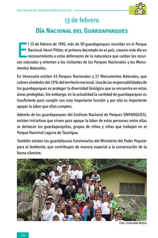 Guía Docente del Calendario Ambiental Escolar

13 de febrero
Día Nacional del Guardaparques

E

l 13 de febrero de 1992, más de 50 guardaparques reunidos en el Parque
Nacional Henri Pittier, el primero decretado en el país, crearon este día en
reconocimiento a estos defensores de la naturaleza que cuidan los recursos naturales y orientan a los visitantes de los Parques Nacionales y los Monumentos Naturales.
En Venezuela existen 43 Parques Nacionales y 21 Monumentos Naturales, que
cubren alrededor del 15% del territorio nacional. Una de las responsabilidades de
los guardaparques es proteger la diversidad biológica que se encuentra en estas
áreas protegidas. Sin embargo, en la actualidad la cantidad de guardaparques es
insuficiente para cumplir con esta importante función y por ello es importante
apoyar la labor que ellos cumplen.
Además de los guardaparques del Instituto Nacional de Parques (INPARQUES),
existen iniciativas que sirven para apoyar la labor de estas personas; entre ellas
se destacan los guardaparquitos, grupos de niños y niñas que trabajan en el
Parque Nacional Laguna de Tacarigua.
También existen los guardafaunas funcionarios del Ministerio del Poder Popular
para el Ambiente, que contribuyen de manera especial a la conservación de la
fauna silvestre.

Foto: Esmeralda Mujica



 