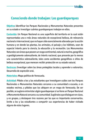 Conociendo donde trabajan: Los guardaparques
Objetivo: Identificar los Parques Nacionales y Monumentos Naturales presentes
en su estado e investigar cuántos guardaparques trabajan en ellos.
Contenido: Un Parque Nacional es una superficie del territorio en la cual están
representadas una o más áreas naturales de excepcional belleza, de relevancia
nacional o internacional, que no hayan sido esencialmente alteradas por la acción
humana y en donde las plantas, los animales, el paisaje y los hábitats, sean de
especial interés para la ciencia, la educación y la recreación. Los Monumentos
Naturales son áreas que poseen un rasgo continental, natural o marino, geográfica
o geológicamente sobresaliente, de interés nacional, que presente por lo menos
una característica sobresaliente, tales como accidentes geográficos o sitios de
belleza excepcional, que merecen recibir protección en su estado natural.
Destrezas: Investigar sobre las áreas protegidas locales y aprender a valorarlas.
Desarrollo de expresión oral.
Materiales: Mapa político de Venezuela.
Actividad: Pídale a los y las estudiantes que investiguen cuáles son los Parques
Nacionales o Monumentos Naturales cercanos a su comunidad o escuela, o en
estados vecinos, y pídales que los ubiquen en un mapa de Venezuela. De ser
posible, se sugiere entrevistar algún guardaparque si se tiene un Parque Nacional
o Monumento Natural cercano a su comunidad. Sugiérales que dialoguen en clase,
y en grupos, y destaquen tres razones por las que es importante conservarlos.
Invite a los y las estudiantes a compartir sus experiencias de haber visitado
alguno de estos lugares.



 
