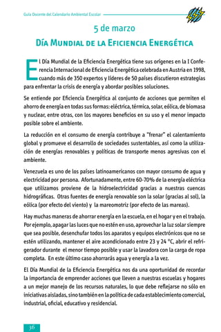 Guía Docente del Calendario Ambiental Escolar

5 de marzo
Día Mundial de la Eficiencia Energética

E

l Día Mundial de la Eficiencia Energética tiene sus orígenes en la I Conferencia Internacional de Eficiencia Energética celebrada en Austria en 1998,
cuando más de 350 expertos y líderes de 50 países discutieron estrategias
para enfrentar la crisis de energía y abordar posibles soluciones.
Se entiende por Eficiencia Energética al conjunto de acciones que permiten el
ahorro de energía en todas sus formas: eléctrica, térmica, solar, eólica, de biomasa
y nuclear, entre otras, con los mayores beneficios en su uso y el menor impacto
posible sobre el ambiente.
La reducción en el consumo de energía contribuye a “frenar” el calentamiento
global y promueve el desarrollo de sociedades sustentables, así como la utiliza­
ción de energías renovables y políticas de transporte menos agresivas con el
ambiente.
Venezuela es uno de los países latinoamericanos con mayor consumo de agua y
electricidad por persona. Afortunadamente, entre 60-70% de la energía eléctrica
que utilizamos proviene de la hidroelectricidad gracias a nuestras cuencas
hidrográficas. Otras fuentes de energía renovable son la solar (gracias al sol), la
eólica (por efecto del viento) y la mareomotriz (por efecto de las mareas).
Hay muchas maneras de ahorrar energía en la escuela, en el hogar y en el trabajo.
Por ejemplo, apagar las luces que no estén en uso, aprovechar la luz solar siempre
que sea posible, desenchufar todos los aparatos y equipos electrónicos que no se
estén utilizando, mantener el aire acondicionado entre 23 y 24 °C, abrir el refri­
gerador durante el menor tiempo posible y usar la lavadora con la carga de ropa
completa. En este último caso ahorrarás agua y energía a la vez.
El Día Mundial de la Eficiencia Energética nos da una oportunidad de recordar
la importancia de emprender acciones que lleven a nuestras escuelas y hogares
a un mejor manejo de los recursos naturales, lo que debe reflejarse no sólo en
iniciativas aisladas, sino también en la política de cada establecimiento comercial,
industrial, oficial, educativo y residencial.



 
