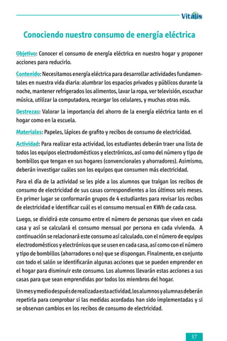 Conociendo nuestro consumo de energía eléctrica
Objetivo: Conocer el consumo de energía eléctrica en nuestro hogar y proponer
acciones para reducirlo.
Contenido: Necesitamos energía eléctrica para desarrollar actividades funda­men­
tales en nuestra vida diaria: alumbrar los espacios privados y públicos durante la
noche, mantener refrigerados los alimentos, lavar la ropa, ver televisión, escuchar
música, utilizar la computadora, recargar los celulares, y muchas otras más.
Destrezas: Valorar la importancia del ahorro de la energía eléctrica tanto en el
hogar como en la escuela.
Materiales: Papeles, lápices de grafito y recibos de consumo de electricidad.
Actividad: Para realizar esta actividad, los estudiantes deberán traer una lista de
todos los equipos electrodomésticos y electrónicos, así como del número y tipo de
bombillos que tengan en sus hogares (convencionales y ahorradores). Asimismo,
deberán investigar cuáles son los equipos que consumen más electricidad.
Para el día de la actividad se les pide a los alumnos que traigan los recibos de
consumo de electricidad de sus casas correspondientes a los últimos seis meses.
En primer lugar se conformarán grupos de 4 estudiantes para revisar los recibos
de electricidad e identificar cuál es el consumo mensual en KWh de cada casa.
Luego, se dividirá este consumo entre el número de personas que viven en cada
casa y así se calculará el consumo mensual por persona en cada vivienda. A
continuación se relacionará este consumo así calculado, con el número de equipos
electrodomésticos y electrónicos que se usen en cada casa, así como con el número
y tipo de bombillos (ahorradores o no) que se dispongan. Finalmente, en conjunto
con todo el salón se identificarán algunas acciones que se pueden emprender en
el hogar para disminuir este consumo. Los alumnos llevarán estas acciones a sus
casas para que sean emprendidas por todos los miembros del hogar.
Un mes y medio después de realizada esta actividad, los alumnos y alumnas deberán
repetirla para comprobar si las medidas acordadas han sido implementadas y si
se observan cambios en los recibos de consumo de electricidad.



 