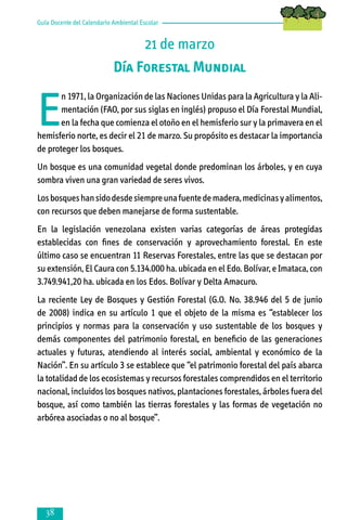 Guía Docente del Calendario Ambiental Escolar

21 de marzo
Día Forestal Mundial

E

n 1971, la Organización de las Naciones Unidas para la Agricultura y la Alimentación (FAO, por sus siglas en inglés) propuso el Día Forestal Mundial,
en la fecha que comienza el otoño en el hemisferio sur y la primavera en el
hemisferio norte, es decir el 21 de marzo. Su propósito es destacar la importancia
de proteger los bosques.
Un bosque es una comunidad vegetal donde predominan los árboles, y en cuya
sombra viven una gran variedad de seres vivos.
Los bosques han sido desde siempre una fuente de madera, medicinas y alimentos,
con recursos que deben manejarse de forma sustentable.
En la legislación venezolana existen varias categorías de áreas protegidas
establecidas con fines de conservación y aprovechamiento forestal. En este
último caso se encuentran 11 Reservas Forestales, entre las que se destacan por
su extensión, El Caura con 5.134.000 ha. ubicada en el Edo. Bolívar, e Imataca, con
3.749.941,20 ha. ubicada en los Edos. Bolívar y Delta Amacuro.
La reciente Ley de Bosques y Gestión Forestal (G.O. No. 38.946 del 5 de junio
de 2008) indica en su artículo 1 que el objeto de la misma es “establecer los
principios y normas para la conservación y uso sustentable de los bosques y
demás componentes del patrimonio forestal, en beneficio de las generaciones
actuales y futuras, atendiendo al interés social, ambiental y económico de la
Nación”. En su artículo 3 se establece que “el patrimonio forestal del país abarca
la totalidad de los ecosistemas y recursos forestales comprendidos en el territorio
nacional, incluidos los bosques nativos, plantaciones forestales, árboles fuera del
bosque, así como también las tierras forestales y las formas de vegetación no
arbórea asociadas o no al bosque”.



 