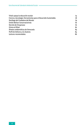 Guía Docente del Calendario Ambiental Escolar

Vitalis apoya la educación escolar 	
Ciencia y tecnología: Herramientas para el Desarrollo Sustentable.	
Decálogo del Ciudadano del Mundo	
Simón Bolívar Conservacionista 	
Decreto de Chuquisaca 	
Himno al Árbol 	
Árboles emblemáticos de Venezuela	
Perfil de Editores y Co-Autores	
Lecturas recomendadas	



74
78
79
81
81
82
83
84
86

 