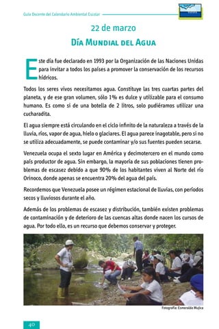 Guía Docente del Calendario Ambiental Escolar

22 de marzo
Día Mundial del Agua

E

ste día fue declarado en 1993 por la Organización de las Naciones Unidas
para invitar a todos los países a promover la conservación de los recursos
hídricos.

Todos los seres vivos necesitamos agua. Constituye las tres cuartas partes del
planeta, y de ese gran volumen, sólo 1% es dulce y utilizable para el consumo
humano. Es como si de una botella de 2 litros, solo pudiéramos utilizar una
cucharadita.
El agua siempre está circulando en el ciclo infinito de la naturaleza a través de la
lluvia, ríos, vapor de agua, hielo o glaciares. El agua parece inagotable, pero si no
se utiliza adecuadamente, se puede contaminar y/o sus fuentes pueden secarse.
Venezuela ocupa el sexto lugar en América y decimotercero en el mundo como
país productor de agua. Sin embargo, la mayoría de sus poblaciones tienen pro­
ble­mas de escasez debido a que 90% de los habitantes viven al Norte del río
Ori­noco, donde apenas se encuentra 20% del agua del país.
Recordemos que Venezuela posee un régimen estacional de lluvias, con períodos
secos y lluviosos durante el año.
Además de los problemas de escasez y distribución, también existen problemas
de contaminación y de deterioro de las cuencas altas donde nacen los cursos de
agua. Por todo ello, es un recurso que debemos conservar y proteger.

Fotografía: Esmeralda Mujica



 