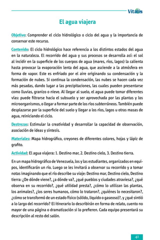 El agua viajera
Objetivo: Comprender el ciclo hidrológico o ciclo del agua y la importancia de
con­ser­var este recurso.
Contenido: El ciclo hidrológico hace referencia a los distintos estados del agua
en la naturaleza. El recorrido del agua y sus procesos se desarrolla así: el sol
al incidir en la superficie de los cuerpos de agua (mares, ríos, lagos) la calienta
hasta provocar la evaporación lenta del agua, que asciende a la atmósfera en
forma de vapor. Este es enfriado por el aire originando su condensación y la
formación de nubes. Si continua la condensación, las nubes se hacen cada vez
más pesadas, dando lugar a las precipitaciones, las cuales pueden presentarse
como lluvias, granizo o nieve. Al llegar al suelo, el agua puede tomar diferentes
vías: puede filtrarse hacia el subsuelo y ser aprovechada por las plantas y los
microorganismos, o llegar a formar parte de los ríos subterráneos. También puede
desplazarse por la superficie del suelo y llegar a los ríos, lagos u otras masas de
agua, reiniciando el ciclo.
Destrezas: Estimular la creatividad y desarrollar la capacidad de observación,
asociación de ideas y síntesis.
Materiales: Mapa hidrográfico, creyones de diferentes colores, hojas y lápiz de
grafito.
Actividad: El agua viajera: 1. Destino mar, 2. Destino cielo, 3. Destino tierra.
En un mapa hidrográfico de Venezuela, los y las estudiantes, organizados en equi­
pos, identificarán un río. Luego se les invitará a observar su recorrido y a tomar
notas imaginando que el río describe su viaje: Destino mar, Destino cielo, Destino
tie­rra: ¿De dónde viene?, ¿a dónde va?, ¿qué pueblos y ciudades atraviesa?, ¿qué
observa en su recorrido?, ¿qué utilidad presta?, ¿cómo lo utilizan las plantas,
los animales?, ¿los seres humanos, cómo lo trataron?, ¿quiénes lo necesitaron?,
¿cómo se transformó de un estado físico (sólido, liquido o gaseoso)?, y ¿qué sintió
a lo largo del recorrido? El itinerario lo describirán en forma de relato, cuento no
mayor de una página o dramatización si lo prefieren. Cada equipo presentará su
descrip­ción al resto del salón.



 