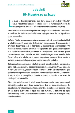 Guía Docente del Calendario Ambiental Escolar

7 de abril
Día Mundial de la Salud

L

a salud es de vital importancia para llevar una vida productiva y feliz. Por
eso, el 7 de abril de cada año se celebra en todo el mundo el Día Mundial de
la Salud por iniciativa de la Organización Mundial de la Salud (OMS).

La Salud Pública se logra con la protección y mejora de la salud de los ciudadanos
a través de la acción comunitaria, sobre todo por parte de los organismos
gubernamentales.
La Salud Pública comprende cuatro áreas fundamentales: 1) fomento de la vitalidad
y salud integral; 2) prevención de lesiones y enfermedades; 3) organización y
provisión de servicios para el diagnóstico y tratamiento de enfermedades, y 4)
rehabilitación de personas enfermas o incapacitadas para que alcancen el grado
más alto posible de actividad por sí mismas. La importancia de estas áreas quedó
de manifiesto a escala mundial en 1948, cuando la Organización Mundial de la
Salud definió a la salud como el estado completo de bienestar físico, mental y
social, y no solamente la ausencia de afecciones o enfermedades.
Es importante recordar que es más fácil prevenir las enfermedades que curarlas.
Como medidas preventivas los especialistas recomiendan, entre otras, la lactancia
materna, las vacunas, y la alimentación balanceada. Entre las enfermedades que
podemos evitar por medio de las vacunas tenemos: la fiebre amarilla, la hepatitis
A y B, la lepra, el sarampión, la rubéola, el tétano, la difteria, la tos ferina, la
meningitis y la parotiditis.
Otras enfermedades como el paludismo y el dengue, común en varias zonas del
país, se transmite a través de un mosquito que deja sus larvas en estanques de
agua limpia. Por ello es importante mantener bien cerrados todos los recipientes
en los cuales guardamos el agua para uso humano. El consumo de agua
contaminada y no apta para el uso humano, es una de las causas más importantes
de enfermedades.



 