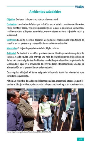 Ambientes saludables
Objetivo: Destacar la importancia de una buena salud.
Contenido: La salud es definida por la OMS como el estado completo de bienestar
físico, mental y social, y son sus prerrequisitos: la paz, la educación, la vivienda,
la alimentación, el ingreso económico, un ecosistema estable, la justicia social y
la equidad.
Destrezas: Con este ejercicio, docentes y estudiantes resaltarán la importancia de
la salud en las personas y la creación de un ambiente saludable.
Materiales: 3 hojas de papel de rotafolio, lápiz, colores.
Actividad: Se invitará a los niños y niñas a que se distribuyan en tres equipos de
trabajo. A cada equipo se le entrega una hoja de rotafolio que tendrá escrito uno
de los tres temas siguientes: Ambientes saludables para los niños, Importancia de
la calidad del agua en la prevención de enfermedades e Importancia de una buena
alimentación en la prevención de enfermedades.
Cada equipo dibujará el tema asignado incluyendo todos los elementos que
considere conveniente.
Al final un miembro de cada uno de los tres equipos, presentará a todos los parti­ci­
pantes el dibujo realizado, destacando la importancia del agua en nuestras vidas.

Fuente: http://www.espoch.edu.ec/Fotos/noticias/38f8a5_DSC07906.JPG



 