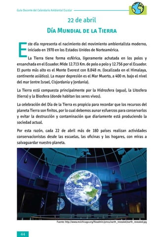 Guía Docente del Calendario Ambiental Escolar

22 de abril
Día Mundial de la Tierra

E

ste día representa el nacimiento del movimiento ambientalista moderno,
iniciado en 1970 en los Estados Unidos de Norteamérica.

La Tierra tiene forma esférica, ligeramente achatada en los polos y
ensanchada en el Ecuador. Mide 12.713 Km. de polo a polo y 12.756 por el Ecuador.
El punto más alto es el Monte Everest con 8.848 m. (localizada en el Himalaya,
continente asiático). La mayor depresión es el Mar Muerto, a 400 m. bajo el nivel
del mar (entre Israel, Cisjordania y Jordania).
La Tierra está compuesta principalmente por la Hidrosfera (agua), la Litosfera
(tierra) y la Biosfera (donde habitan los seres vivos).
La celebración del Día de la Tierra es propicia para recordar que los recursos del
planeta Tierra son finitos, por lo cual debemos aunar esfuerzos para conservarlos
y evitar la destrucción y contaminación que diariamente está produciendo la
sociedad actual.
Por esta razón, cada 22 de abril más de 180 países realizan actividades
conservacionistas desde las escuelas, las oficinas y los hogares, con miras a
salvaguardar nuestro planeta.

Fuente: http://www.msichicago.org/fileadmin/press/earth_revealed/earth_revealed.jpg



 