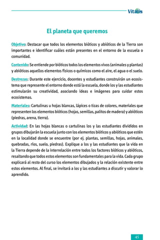 El planeta que queremos
Objetivo: Destacar que todos los elementos bióticos y abióticos de la Tierra son
importantes e identificar cuáles están presentes en el entorno de la escuela o
comunidad.
Contenido: Se entiende por bióticos todos los elementos vivos (animales y plantas)
y abióticos aquellos elementos físicos o químicos como el aire, el agua o el suelo.
Destrezas: Durante este ejercicio, docentes y estudiantes construirán un ecosis­
tema que represente el entorno donde está la escuela, donde los y las estudiantes
estimularán su creatividad, asociando ideas e imágenes para cuidar estos
ecosistemas.
Materiales: Cartulinas u hojas blancas, lápices o tizas de colores, materiales que
representen los elementos bióticos (hojas, semillas, palitos de madera) y abióticos
(piedras, arena, tierra).
Actividad: En las hojas blancas o cartulinas los y las estudiantes divididos en
grupos dibujarán la escuela junto con los elementos bióticos y abióticos que estén
en la localidad donde se encuentre (por ej. plantas, semillas, hojas, animales,
quebradas, ríos, suelo, piedras). Explique a los y las estudiantes que la vida en
la Tierra depende de la interrelación entre todos los factores bióticos y abióticos,
resaltando que todos estos elementos son fundamentales para la vida. Cada grupo
explicará al resto del curso los elementos dibujados y la relación existente entre
estos elementos. Al final, se invitará a los y las estudiantes a discutir y valorar lo
aprendido.



 