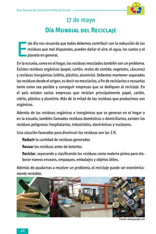 Guía Docente del Calendario Ambiental Escolar

17 de mayo
Día Mundial del Reciclaje

E

ste día nos recuerda que todos debemos contribuir con la reducción de los
residuos que mal dispuestos, pueden dañar el aire, el agua, los suelos y el
planeta en general.

En la escuela, como en el hogar, los residuos mezclados también son un problema.
Existen residuos orgánicos (papel, cartón, restos de comida, vegetales, cáscaras)
y residuos inorgánicos (vidrio, plástico, aluminio). Debemos mantener separados
los residuos desde el origen, es decir no mezclarlos, a fin de reciclarlos o reusarlos
tanto como sea posible y conseguir empresas que se dediquen al reciclaje. En
el país existen varias empresas que reciclan principalmente papel, cartón,
vidrio, plástico y aluminio. Más de la mitad de los residuos que producimos son
orgánicos.
Además de los residuos orgánicos e inorgánicos que se generan en el hogar o
en la escuela, también llamados residuos domésticos o domiciliarios, existen los
residuos peligrosos: hospitalarios, industriales, electrónicos y nucleares.
Una solución favorable para disminuir los residuos son las 3 R.
	

Reducir la cantidad de residuos generados

	

Reusar los residuos antes de botarlos.

	

Reciclar, separando y clasificando los residuos como materia prima para ela­
bo­rar nuevos envases, empaques, embalajes y objetos útiles.

Además de ayudarnos a resolver un problema, el reciclaje puede ser económica­
mente rentable.

Fuente: www.google.com



 
