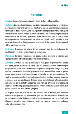 Yo reciclo
Objetivo: Conocer la importancia del reciclaje de los residuos sólidos.
Contenido: La mayoría de las cosas que botamos pueden reutilizarse o reciclarse,
por lo cual es importante aprender a clasificar la basura. Se entiende por reciclaje
la utilización de los residuos, una vez separados en orgánicos e inorgánicos, para
convertirlos en nuevos objetos o materiales útiles. Los desechos orgánicos (que
constituyen 60% del total), provienen de la materia viva, por lo cual pueden
descomponerse e incluyen restos de alimentos, papel, cartón y estiércol. Los
desechos inorgánicos (40% restante) provienen de la materia inerte como el
vidrio, plástico y metales.
Destrezas: Relacionar el origen de los residuos con las posibilidades de
reutilización y reciclaje existentes en su comunidad.
Materiales: Envases y empaques de papel, cartón, aluminio y plástico (por
ejemplo latas de refrescos o jugos, botellas de refrescos),
Actividad: Distribuir los y las estudiantes en 4 grupos y asignarles traer a cada
uno papel, cartón, aluminio o plástico. Una vez en el aula, deben identificar por
grupos cuáles materiales tienen origen orgánico o inorgánico. Luego se puede
reali­zar una actividad donde los y las estudiantes aporten ideas sobre lo que se
puede hacer para reducir los residuos en su escuela, su casa y su comunidad. Se
sugiere forrar con papel o pintar las latas de aluminio y utilizarlas como alcancías
o envases para guardar lápices. De igual forma las botellas de refrescos pueden
ser cortadas por la mitad y utilizarlas cono floreros, embudos o envases para
regar las plantas. El papel se puede reciclar y hacer un bello papel artesanal que
puede ser utilizado para tarjetas y regalos.
Se sugiere poner en práctica las 3 R: Reducir, Reusar, Reciclar, con ejemplos
concretos que pueden ser adelantados por los y las estudiantes. Para ello se
propone evaluar la factibilidad de reciclar en su comunidad, para lo cual se invita
al docente a realizar los contactos necesarios con empresas locales que pudieran
estar interesadas en ello.



 