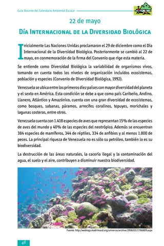 Guía Docente del Calendario Ambiental Escolar

22 de mayo
Día Internacional de la Diversidad Biológica

I

nicialmente Las Naciones Unidas proclamaron el 29 de diciembre como el Día
Internacional de la Diversidad Biológica. Posteriormente se cambió al 22 de
mayo, en conmemoración de la firma del Convenio que rige esta materia.

Se entiende como Diversidad Biológica la variabilidad de organismos vivos,
tomando en cuenta todos los niveles de organización incluídos ecosistemas,
población y especies (Convenio de Diversidad Biológica, 1992).
Venezuela se ubica entre los primeros diez países con mayor diversidad del planeta
y el sexto en América. Esta condición se debe a que como país Caribeño, Andino,
Llanero, Atlántico y Amazónico, cuenta con una gran diversidad de ecosistemas,
como bosques, sabanas, páramos, arrecifes coralinos, tepuyes, morichales y
lagunas costeras, entre otros.
Venezuela cuenta con 1.418 especies de aves que representan 15% de las especies
de aves del mundo y 40% de las especies del neotrópico. Además se encuentran
384 especies de mamíferos, 344 de réptiles, 334 de anfibios y al menos 1.800 de
peces. La principal riqueza de Venezuela no es sólo su petróleo, también lo es su
biodiversidad.
La destrucción de las áreas naturales, la cacería ilegal y la contaminación del
agua, el suelo y el aire, contribuyen a disminuir nuestra biodiversidad.

Fuente: http://weblogs.madrimasd.org/universo/archive/2008/03/17/86809.aspx



 