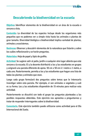 Descubriendo la biodiversidad en la escuela
Objetivo: Identificar elementos de la biodiversidad en un área de la escuela o
cercana a ésta.
Contenido: La diversidad de las especies incluye desde los organismos más
pequeños que no podemos ver a simple vista hasta los animales o plantas de
gran tamaño. Diversidad biológica o biodiversidad implica variedad de plantas,
animales y ecosistemas.
Destrezas: Observar y descubrir elementos de la naturaleza que listarán y sobre
los cuáles reflexionarán y se harán preguntas.
Materiales: Hoja de papel y lápiz de grafito.
Actividad: Se sugiere salir al patio, jardín o cualquier otro lugar abierto que este
cercano a la escuela. El y la docente distribuirá a los y las estudiantes en grupos
y asignará una parcela diferente de aprox. 50 cm x 50 cm ó 1 metro x 1 metro, a
cada uno. Posteriormente, permita a los y las estudiantes que hagan una lista de
todas las plantas y animales que vean.
Luego cada grupo formulará dos preguntas sobre temas que le interesaría
investigar sobre esta parcela. Por ejemplo, si son animales o vegetales y cuál
es su forma. Los y las estudiantes dispondrán de 15 minutos para realizar esta
actividad.
Posteriormente se discutirá con todo el grupo las preguntas planteadas y las
posibles respuestas obtenidas. Este ejercicio nos aproxima a preguntarnos y
tratar de responder interrogantes sobre la biodiversidad.
Comentario. Este ejercicio también puede utilizarse como actividad para el Día
Internacional del Suelo.



 