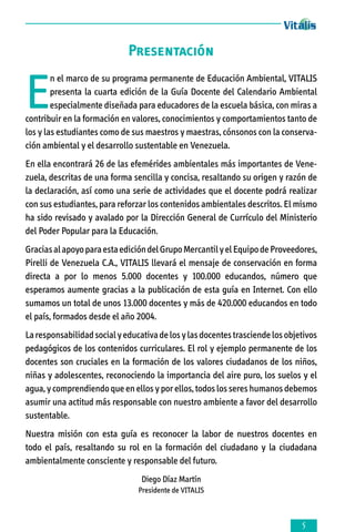 Presentación

E

n el marco de su programa permanente de Educación Ambiental, VITALIS
presenta la cuarta edición de la Guía Docente del Calendario Ambiental
especialmente diseñada para educadores de la escuela básica, con miras a
contribuir en la formación en valores, conocimientos y comportamientos tanto de
los y las estudiantes como de sus maestros y maestras, cónsonos con la conservación ambiental y el desarrollo sustentable en Venezuela.
En ella encontrará 26 de las efemérides ambientales más importantes de Vene­
zuela, descritas de una forma sencilla y concisa, resaltando su origen y razón de
la declaración, así como una serie de actividades que el docente podrá realizar
con sus estudiantes, para reforzar los contenidos ambientales descritos. El mismo
ha sido revisado y avalado por la Dirección General de Currículo del Ministerio
del Poder Popular para la Educación.
Gracias al apoyo para esta edición del Grupo Mercantil y el Equipo de Proveedores,
Pirelli de Venezuela C.A., VITALIS llevará el mensaje de conservación en forma
directa a por lo menos 5.000 docentes y 100.000 educandos, número que
esperamos aumente gracias a la publicación de esta guía en Internet. Con ello
sumamos un total de unos 13.000 docentes y más de 420.000 educandos en todo
el país, formados desde el año 2004.
La responsabilidad social y educativa de los y las docentes trasciende los objetivos
pedagógicos de los contenidos curriculares. El rol y ejemplo permanente de los
docentes son cruciales en la formación de los valores ciudadanos de los niños,
niñas y adolescentes, reconociendo la importancia del aire puro, los suelos y el
agua, y comprendiendo que en ellos y por ellos, todos los seres humanos debemos
asumir una actitud más responsable con nuestro ambiente a favor del desarrollo
sustentable.
Nuestra misión con esta guía es reconocer la labor de nuestros docentes en
todo el país, resaltando su rol en la formación del ciudadano y la ciudadana
ambientalmente consciente y responsable del futuro.
Diego Díaz Martín
Presidente de VITALIS



 