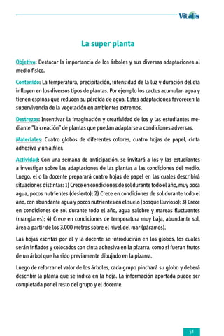 La super planta
Objetivo: Destacar la importancia de los árboles y sus diversas adaptaciones al
medio fìsico.
Contenido: La temperatura, precipitación, intensidad de la luz y duración del día
influyen en los diversos tipos de plantas. Por ejemplo los cactus acumulan agua y
tienen espinas que reducen su pérdida de agua. Estas adaptaciones favorecen la
supervivencia de la vegetación en ambientes extremos.
Destrezas: Incentivar la imaginación y creatividad de los y las estudiantes mediante “la creación” de plantas que puedan adaptarse a condiciones adversas.
Materiales: Cuatro globos de diferentes colores, cuatro hojas de papel, cinta
adhesiva y un alfiler.
Actividad: Con una semana de anticipación, se invitará a los y las estudiantes
a investigar sobre las adaptaciones de las plantas a las condiciones del medio.
Luego, el o la docente preparará cuatro hojas de papel en las cuales describirá
situaciones distintas: 1) Crece en condiciones de sol durante todo el año, muy poca
agua, pocos nutrientes (desierto); 2) Crece en condiciones de sol durante todo el
año, con abundante agua y pocos nutrientes en el suelo (bosque lluvioso); 3) Crece
en condiciones de sol durante todo el año, agua salobre y mareas fluctuantes
(manglares); 4) Crece en condiciones de temperatura muy baja, abundante sol,
área a partir de los 3.000 metros sobre el nivel del mar (páramos).
Las hojas escritas por el y la docente se introducirán en los globos, los cuales
serán inflados y colocados con cinta adhesiva en la pizarra, como si fueran frutos
de un árbol que ha sido previamente dibujado en la pizarra.
Luego de reforzar el valor de los árboles, cada grupo pinchará su globo y deberá
describir la planta que se indica en la hoja. La información aportada puede ser
completada por el resto del grupo y el docente.



 